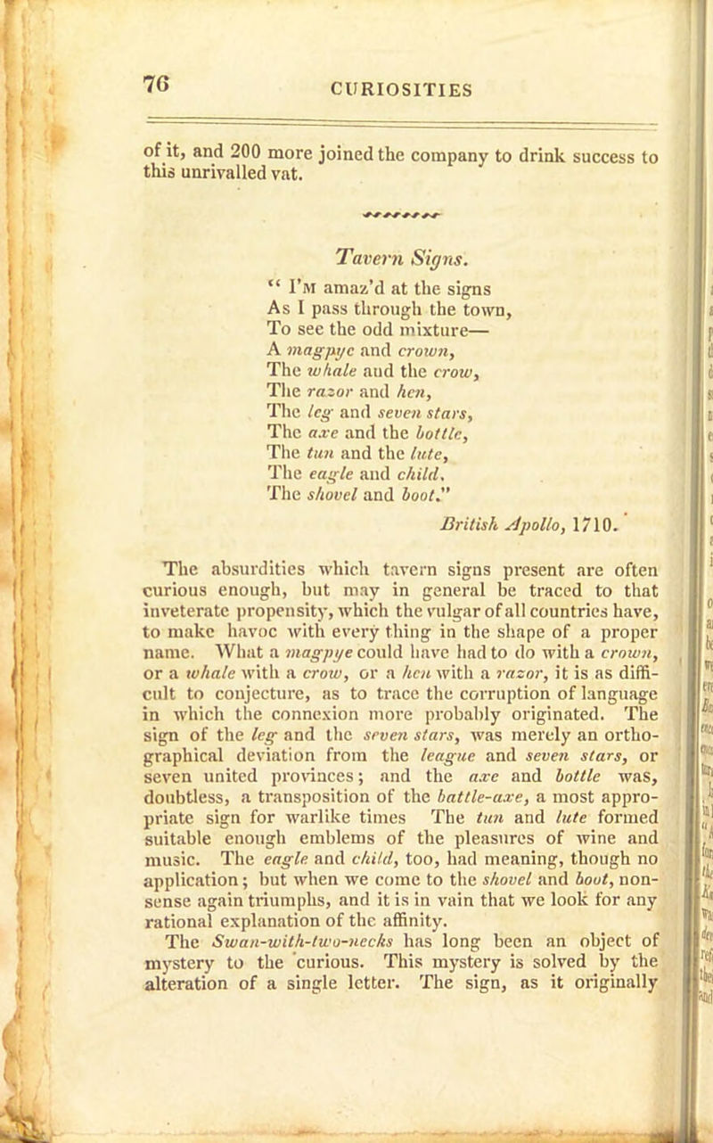 of it, and 200 more joined the company to drink success to this unrivalled vat. Tavern Signs.  I'm amaz'd at the signs As I pass through the town, To see the odd mixture— A magpyc and crorvn, The whale and the crow. The razor and hen. The leg and seven stars. The axe and the bottle, Tiie ttm and the late. The eagle and child. The shovel and hoot. British Apollo, 1710. The Jibsurdities which tavern signs present are often curious enough, but may in general be traced to that inveterate jiropensity, which the vulgar of all countries have, to make havoc ^vith every thing in the shape of a proper name. What a wjcr^/jz/e could have had to do with a crown, or a whale with a crow, or a hen with a razor, it is as diffi- cult to conjecture, as to trace the corruption of language in which the connexion more probably originated. The sign of the leg and the seven stars, was merely an ortho- graphical deviation from the league and seven stars, or seven united pronaces; and the a.ve and hottle was, doubtless, a transposition of the battle-axe, a most appro- priate sign for warlike times The ttm and lute formed suitable enough emblems of the pleasures of wine and music. The eagle and child, too, had meaning, though no application; but when we come to the shovel and boot, non- sense again triumphs, and it is in vain that we look for .my rational explanation of the affinity. The Swan-with-two-nccks has long been an object of mystery to the curious. This mystery is solved by the alteration of a single letter. The sign, as it originally