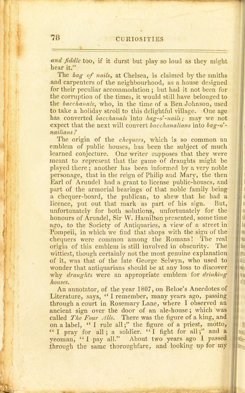 . L CURIOSITIES and fiddle too, if it durst but play so loud as they might hear it. The bag of nails, at Chelsea, is claimed by the smiths and carpenters of the neighbourliood, as a house designed for their peculiar accommodation ; but had it not been for the corruption of the times, it would still have belonged to the bacchanals, who, in the time of a Ben Johnson, used to take a holiday stroll to this delightful tillage. One age has converted bacchanals into bag-o'-nails; may we not expect that the next will convert bacchanalians into bag-o'- nailians ? The origin of the chequers, which is so common an emblem of public houses, has been the subject of much learned conjecture. One writer supposes that they were meant to represent that the game of draughts might be played there; another has been informed by a very noble personage, that in the reign of Philip and Mary, the then Earl of .Arundel had a grant to license public-houses, r.nd part of the armorial bearings of that noble family being a chequer-board, the publican, to shew that he had a licence, put out that mark as part of his sign. But, unfortunately for both solutions, unfortunately for the honours of Arundel, Sir W. Hamilton presented, some time ago, to the Society of Antiquaries, a view of a street in Pompeii, in which we fiud that shops with the sign of the chequers were common among the Romans! The real origin of this emblem is still involved in obscurity. The wittiest, tliough certainly not the most genuine explanation of it, was that of the late George Selwyn, who used to wonder that antiquarians should be at any loss to discover why draughts were an ap))ropriatc emblem for drinking houses. An annotator, of the year 1807, on Beloe's Anecdotes of Literature, says,  I remember, many years ago, passing through a court in Rosemary Lane, where I observed an ancient sign over the door of an ale-house; which was called The Four .-Ills. There was the figure of a king, and on a label,  I rule all; the figure of a priest, motto, I pray for all; a soldier. I fight for all; and a yeoman,  I pay all. About two years ago I passed through the same thoroughfare, and looking up for my