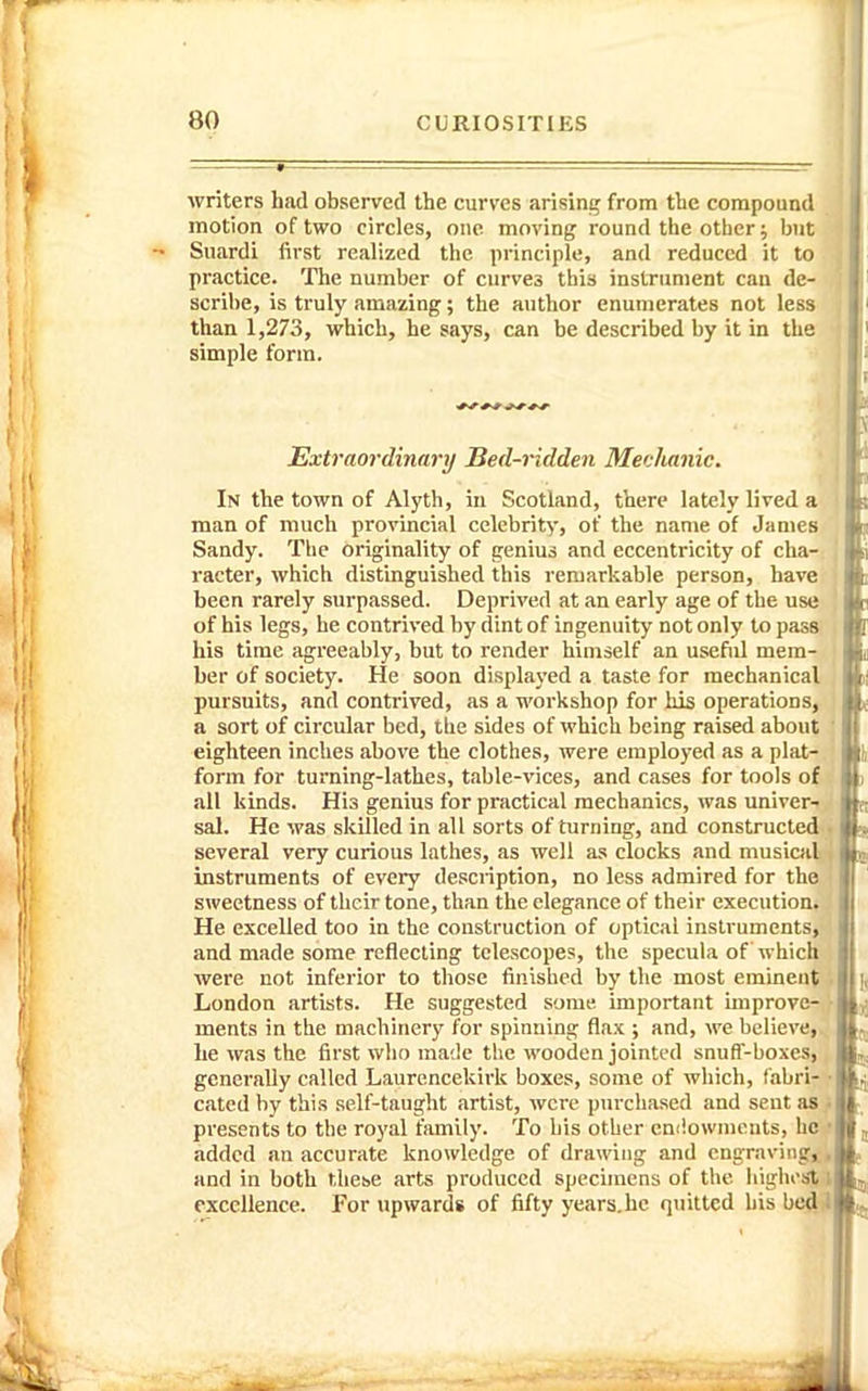 writers had observed the curves arising from the compound^ motion of two circles, one moving round the other; bni' Suardi first realized the principle, and reduced it to practice. The number of curves this instrument can de- scribe, is truly amazing; the author enumerates not less than 1,273, which, he says, can be described by it in the simple form. *f ^ r Extraordinary Bed-ridden Mechanic. In the town of Alyth, in Scotland, there lately lived a man of much provincial celebrity, of the name of James Sandy. Tlie originality of genius and eccentricity of cha- racter, which distinguished this remarkable person, have been rarely surpassed. Deprived at an early age of the use of his legs, he contrived by dint of ingenuity not only to pass his time agreeably, but to render himself an usefiil mem- ber of society. He soon displayed a taste for mechanical pursuits, and contrived, as a workshop for his operations, a sort of circular bed, the sides of which being raised about eighteen inches above the clothes, were employed as a plat- form for turning-lathes, table-vices, and cases for tools of all kinds. His genius for practical mechanics, was univer- sal. He was skilled in all sorts of turning, and constructed several very curious lathes, as well as clocks and musical instruments of every description, no less admired for the sweetness of their tone, than the elegance of their execution. He excelled too in the construction of optical instruments, and made some reflecting telescopes, the specula of which were not inferior to those finished by the most eminent London artists. He suggested some important miprove- ments in the machinery for spinning flax ; and, we believe, he was the first wlio ma;le the wooden jointed snuff-boxes, generally called Laurencekirk boxes, some of which, fabri- cated by this self-taught artist, were purchased and sent as presents to the royal family. To bis other cmiowmonts, he added an accurate knowledge of drawing and engraviiig,L, and in both these arts produced specimens of the highest i excellence. For upwards of fifty years.he quitted hisbe4-l