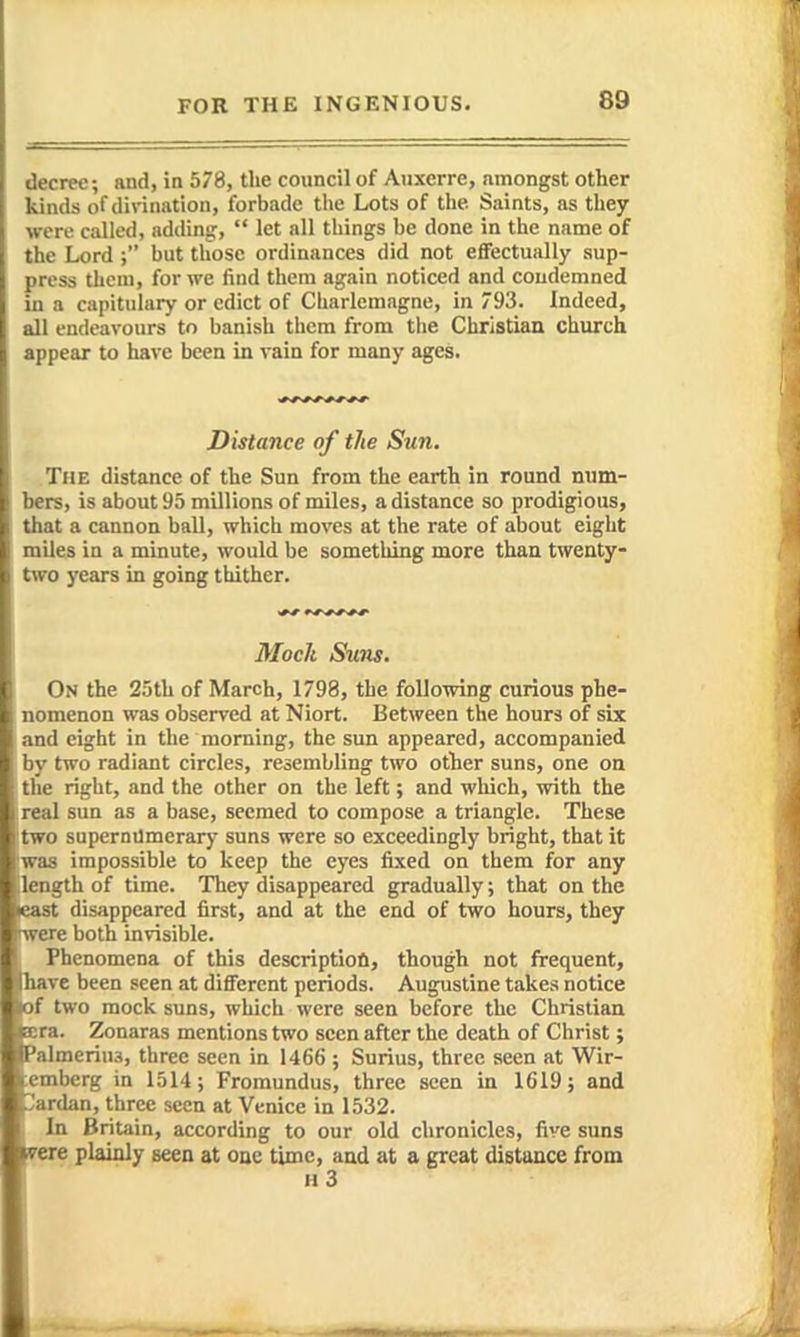 decree; and, in 578, the council of Auxerre, amongst other kinds of divination, forbade the Lots of the Saints, as they were called, adding,  let all things be done in the name of the Lord but those ordinances did not effectually sup- press them, for we find them again noticed and condemned in a capitulary or edict of Charlemagne, in 793. Indeed, all endeavours to banish them from tlie Christian church appear to have been in vain for many ages. Distance of the Sun. The distance of the Sun from the earth in round num- bers, is about 95 millions of miles, a distance so prodigious, that a cannon ball, which moves at the rate of about eight miles in a minute, would be something more than twenty- tvo years in going thither. Moch Suns. On the 25th of March, 1798, the following curious phe- nomenon was observed at Niort. Between the hours of six and eight in the morning, the sun appeared, accompanied by two radiant circles, resembling two other suns, one on the right, and the other on the left; and which, with the real sun as a base, seemed to compose a triangle. These itwo supermlmerary suns were so exceedingly bright, that it was impossible to keep the eyes fixed on them for any [length of time. They disappeared gradually; that on the east disappeared first, and at the end of two hours, they ►were both invisible. Phenomena of this descriptiofl, though not frequent, Iliavc been seen at different periods. Augustine takes notice of two mock suns, which were seen before the Christian r- ra. Zonaras mentions two seen after the death of Christ ; Iraeriua, three seen in 1466 ; Surius, three seen at Wir- :iiberg in 1514; Fromundus, three seen in 1619; and ( irdan, three seen at Venice in 1532. In Britain, according to our old chronicles, five suns I ^ere plainly seen at one time, and at a great distance from