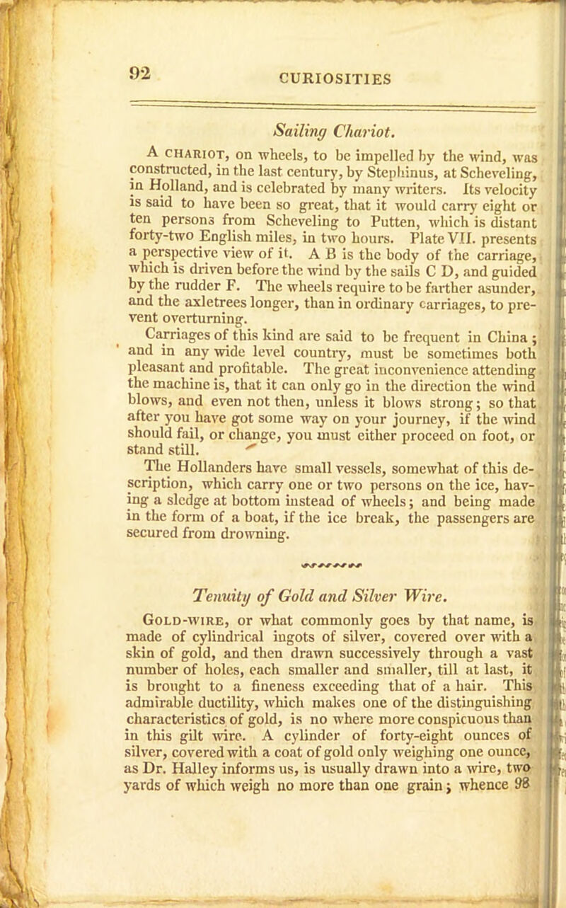 Sailing Chariot. A CHARIOT, on wheels, to be impelled by the wind, %vas constructed, in the last century, by Stepliinus, at Scheveling, in Holland, and is celebrated by many writers. Its velocity is said to have been so great, that it would carry eight or ten persons from Scheveling to Fatten, which is distant forty-two English miles, in two hours. Plate VII. presents a perspective view of it. A B is the body of the carriage,. which is driven before the wind by the sails C D, and guided by the rudder F. Tlie wheels require to be farther asunder,, and the axletrees longer, than in ordinary carriages, to pre- vent overturning. ' Carriages of this kind are said to be frequent in China ; and in any wide level country, must be sometimes both pleasant and profitable. The great inconvenience attending. the machine is, that it can only go in the direction the wind blows, and even not then, unless it blows strong; so that, after you have got some way on your journey, if the wind, should fail, or change, you must either proceed on foot, or stand still. ^ • The Hollanders hare small vessels, somewhat of this de- . scription, which carry one or two persons on the ice, hav-, ing a sledge at bottom instead of wheels; and being made, in the form of a boat, if the ice break, the passengers are secured from dro^vning. . Tenuity of Gold and Silver Wire. Gold-wire, or what commonly goes by that name, isi made of cylindrical ingots of silver, covered over with a, skin of gold, and then drawn successively through a vast number of holes, each smaller and smaller, till at last, it, is brought to a fineness exceeding that of a hair. This, admirable ductility, which makes one of the distinguishing, characteristics of gold, is no where more conspicuous than in this gilt wire. A cylinder of forty-eight ounces of silver, covered with a coat of gold only weighing one ounce, as Dr. Halley informs us, is usually drawn into a wire, twi^ yards of which weigh no more than one grain j whence 98 ^