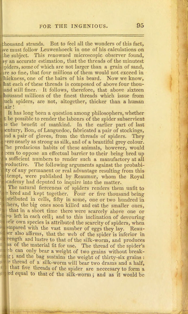 ihousand strands. But to feel all the wonders of this fact, ve must follow Leuwenhoeck in one of his calculations on he subject. This renowned microscopic observer found, \py an accurate estimation, that the threads of the minutest ' 'lers, someof which are not larger than a grain of sand, so fine, that four millions of them would not exceed in hickness, one of the hairs of his beard. Now we know, !iat each of these threads is composed of above four thou- and still finer. It follows, therefore, that above sixteen liousand millions of the finest threads which issue from eh spiders, are not, altogether, thicker than a human if I It has long been a question among philosophers, whether be possible to render the labours of the spider subservient the benefit of mankind. In the earlier part of last intuiy, Bon, of Languedoc, fabricated a pair of stockings, id a pair of gloves, from the threads of spiders. They ere nearly as strong as silk, and of a beautiful grey colour. ' e predacious habits of these animals, however, would em to oppose an effectual barrier to their being bred up sufiicient numbers to render such a manufactory at all 'oductive. The following arguments against the probabi- of any permanent or real advantage resulting from this tempt, were published by Reaumur, whom the Royal cademy had deputed to inquire into tlie matter. The natural fierceness of spiders renders them unfit to : bred and kept together. Four or five thousand being stributed in cells, fifty in some, one or two hundred in hers, the big ones soon killed and eat the smaller ones, that in a short time there were scarcely above one or ■0 left in each cell; and to this inclination of devouring eir own species is attributed the scarcity of spiders, when ^mpared with the vast number of eggs they lay. Reau- er also affirms, that the web of the spider is inferior in Tength and lustre to that of the silk-worm, and produces Ks of the material fit for use. Tlie thread of the spider's -b can only bear a weight of two grains without break- ; and the bag sustains the weight of thirty-six grains : 3 thread of a silk-worm will bear two drams and a half, that five threads of the spider are neceesary to form a »rd equal to that of the silk-worm; and as it would be