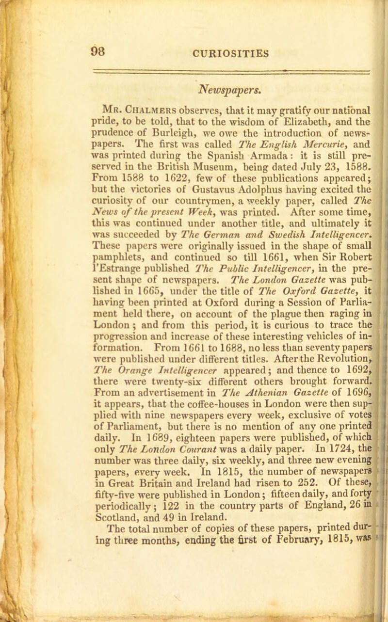 Newspapers. Mr. Chalmers observes, that it may gratify our national pride, to be told, that to the wisdom of Elizabeth, and the prudence of Burleigh, we owe the introduction of news- papers, 'riie first was called T/ie English Mercuric, and was printed during the Spanish Armada: it is still pre- served in the British Museum, being dated July 23, 1588. From 1588 to 1622, few of these publications appeared; but the \-ictories of Gustavus Adolphus having excited the curiosity of our countrymen, a weekly paper, called The News of the present Week, was printed. After some time, this was continued under another title, and ultimately it was succeeded by The German and Swedish Intelligencer. These papers were originally issued in the shape of small pamphlets, and continued so till 1661, when Sir Robert I'Estrange published The Public Intelligencer, in the pre- sent shape of newspapers. The London Gazette was pub- lished in 1665, under the title of The Oxford Gazette, it Laving been printed at Oxford during a Session of Parlia- ment held there, on account of the plague then raging in London ; and from this period, it is curious to trace the progression and increase of these interesting vehicles of in- formation. From 1661 to 1688, no less than seventy paper* were published under different titles. After the Revolution, The Orange Intelligencer appeared; and thence to 1692, there were twenty-six difForent others brought forward. From an advertisement in The Athenian Gazette of 16!K;, it appears, that the coffee-houses in London were then sup- plied with nine newspapers every week, exclusive of votes of Parliament, but there is no mention of any one printed daily. In 1689, eighteen papers were published, of which only The London Courant was a daily paper. In 1724, the number was three daily, six weekly, and three new evening papers, every week. In 1815, the number of newspapers in Great Britain and Ireland had risen to 252. Of these, fifty-five were published in London; fifteen daily, and forty periodically ; 122 in the country parts of England, 26 in Scotland, and 49 in Ireland. _ iij The total number of copies of these papers, printed dur^f ing three months, ending the first of Febnuiry, 1815, wns