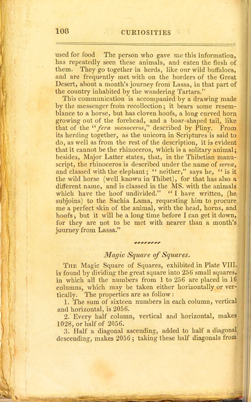 used for food The person who gave me this information, has repeatedly seen these animals, and eaten the flesh of them. They go together in herds, like our wild buffaloes, and are frequently met with on the borders of the Great Desert, about a month's journey from Lassa, in that part of the country inhabited by the wandering Tartars. This communication is accompanied by a drawing made by the messenger froin recollection; it bears some resem- blance to a horse, but has cloven hoofs, a long curved horn growing out of the forehead, and a boar-shaped tail, like that of the /era menoceros, described by Pliny. From its herding together, as the unicorn in Scriptures is said to do, as well as from the rest of the description, it is evident that it cannot be the rhinoceros, which is a solitary animal; besides. Major Latter states, that, in the Thibetian manu- script, the rhinoceros is described under the name of serva, and classed with the elephant;  neither, says he,  is it the wild horse (well known in Thibet), for that has also a different name, and is classed in the MS. with the animals which have the hoof undivided.  1 have written, (he subjoins) to the Sachia Lama, requesting him to procure me a perfect skin of the animal, wth the head, horns, and hoofs j but it will be a long time before I can get it down, for they are not to be met with nearer than a month's journey from Lassa. Magic Square of Squares. The Magic Square of Squares, exhibited in Plate VIII. is found by dividing the great square into 256 small squares, in which all the numbers from 1 to 256 are placed in 16 columns, which may be taken either horizontally or ver- tically. The properties are as follow: 1. The sum of sixteen numbers in each column, vertical and horizontal, is 2056. 2. Every half column, vertical and horizontal, makes 1028, or half of 2056. 3. Half a diagonal ascending, added to half a diagonal descending, makes 2056; taking these half diagonals from