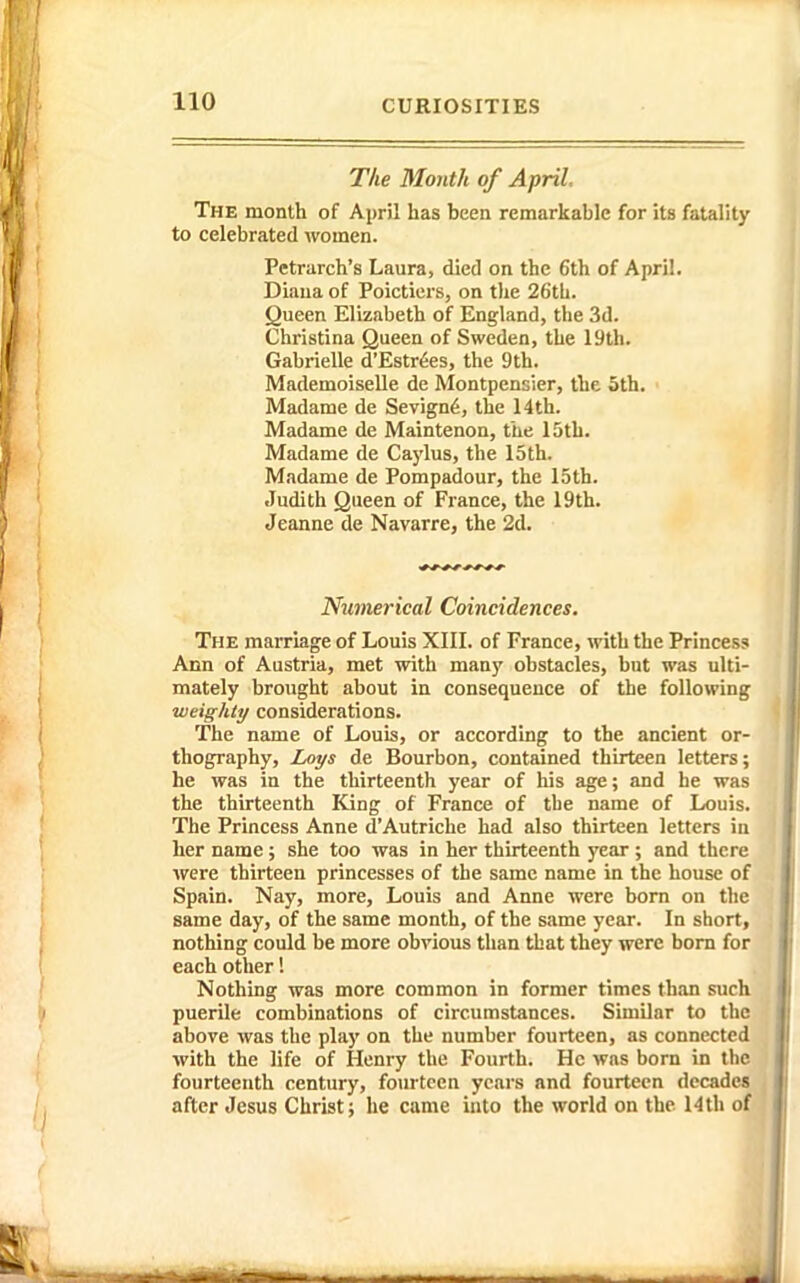 Tlie Month of April. The month of April has been remarkable for its fatality to celebrated women. Petrarch's Laura, died on the 6th of April. Diaua of Poictiers, on the 26tL. Queen Elizabeth of England, the 3d. Christina Queen of Sweden, the 19th. Gabrielle d'Estr6es, the 9th. Mademoiselle de Montpensier, the 5th. Madame de Sevign6, the 14th. Madame de Maintenon, the 15th. Madame de Caylus, the 15th. Madame de Pompadour, the 15th. Judith Queen of France, the 19th. Jeanne de Navarre, the 2d. Numerical Coincidences. The marriage of Louis XIII. of France, with the Princess Ann of Austria, met with many obstacles, but was ulti- mately brought about in consequence of the following weighty considerations. The name of Louis, or according to the ancient or- thography, Zmi/s de Bourbon, contained thirteen letters; he was in the thirteenth year of his age; and he was the thirteenth King of France of the name of Louis. The Princess Anne d'Autriche had also thirteen letters in her name; she too was in her thirteenth year ; and there were thirteen princesses of the same name in the house of Spain. Nay, more, Louis and Anne were born on the same day, of the same month, of the same year. In short, nothing could be more obvious than that they were born for each other 1 Nothing was more common in former times than such puerile combinations of circumstances. Similar to the above was the play on the number fourteen, as connected with the life of Henry the Fourth. He was born in the fourteenth century, fourteen years and fourteen decades after Jesus Christ; he came into the world on the 14th of V .1