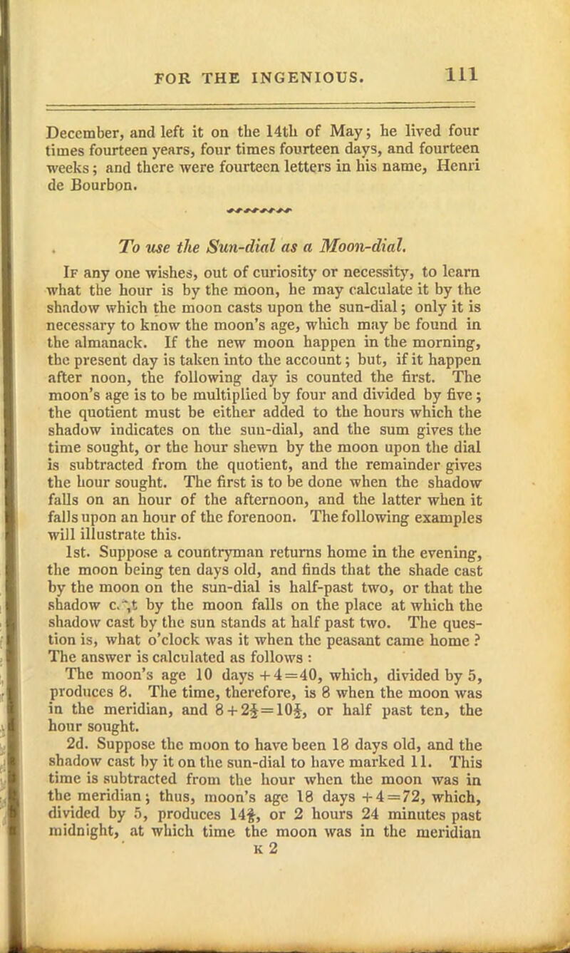 December, and left it on the 14tb of May; he lived four times fourteen years, four times fourteen days, and fourteen weeks; and there were fourteen letters in his name, Henri de Bourbon. To use the Sun-dial as a Moon-dial, If any one wishes, out of curiosit}' or necessity, to learn what the hour is by the moon, he may calculate it by the shadow which the moon casts upon the sun-dial; only it is necessary to know the moon's age, which may be found in the almanack. If the new moon happen in the morning, the present day is taken into the account; but, if it happen after noon, the following day is counted the first. The moon's age is to be multiplied by four and divided by five; the quotient must be either added to the hours which the shadow indicates on the suu-dial, and the sum gives the time sought, or the hour shewn by the moon upon the dial is subtracted from the quotient, and the remainder gives the hour sought. The first is to be done when the shadow falls on an hour of the afternoon, and the latter when it falls upon an hour of the forenoon. The following examples will illustrate this. 1st. Suppose a countryman returns home in the evening, the moon being ten days old, and finds that the shade cast by the moon on the sun-dial is half-past two, or that the shadow c* t by the moon falls on the place at which the shadow cast by the sun stands at half past two. The ques- tion is, what o'clock was it when the peasant came home ? The answer is calculated as follows : The moon's age 10 days+4=40, which, divided by 5, produces 8. The time, therefore, is 8 when the moon was in the meridian, and 8 + 2^=10$, or half past ten, the hour sought. 2d. Suppose the moon to have been 18 days old, and the shadow cast by it on the sun-dial to have marked 11. This time is subtracted from the hour when the moon was in the meridian; thus, moon's age 18 days +4 = 72, which, divided by ,5, produces 14f, or 2 hours 24 minutes past midnight, at which time the moon was in the meridian