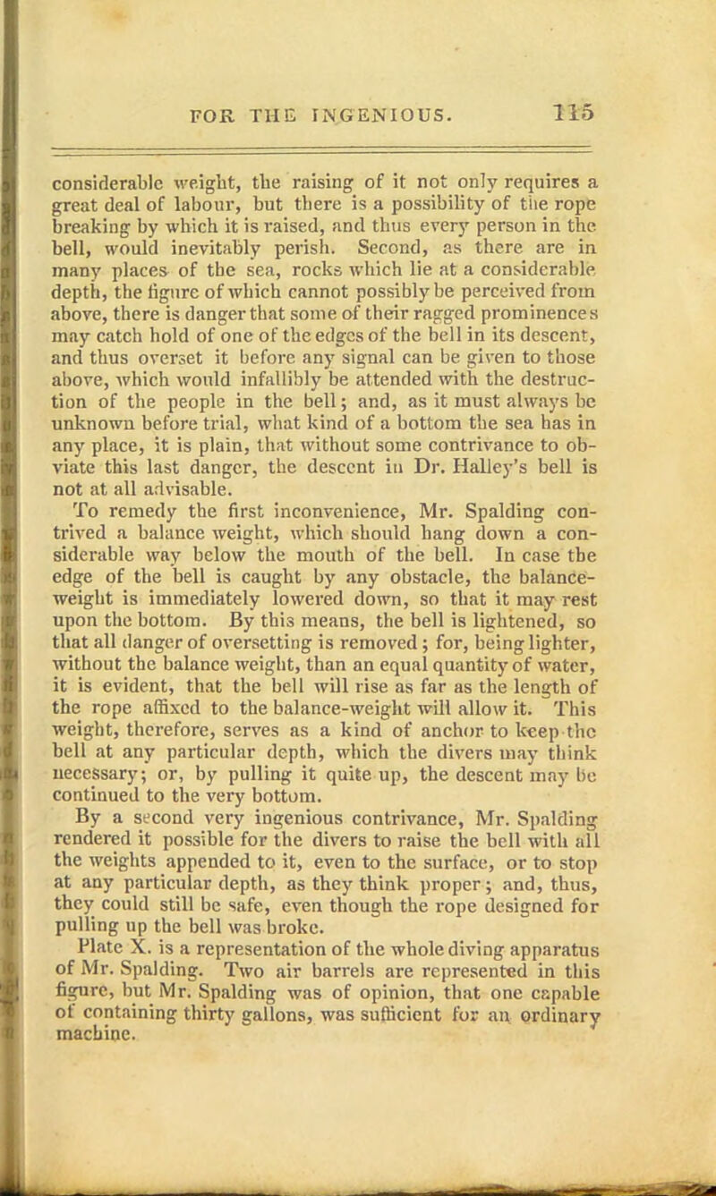 considerable wight, tlie raising of it not only requires a great deal of labour, but there is a possibility of the rope breaking by which it is raised, and thus every person in the bell, would inevitably perish. Second, as there are in many places of the sea, rocks which lie at a considerable depth, the tigure of which cannot possibly be perceived from above, there is danger that some of their ragged prominences may catch hold of one of the edges of the bell in its descent, and thus overset it before any signal can be given to those above, Avhich would infallibly be attended with the destruc- tion of the people in the bell; and, as it must always be unknown before trial, what kind of a bottom the sea has in any place, it is plain, that without some contrivance to ob- viate this last danger, the descent iu Dr. Halley's bell is not at all advisable. To remedy the first inconvenience, Mr. Spalding con- trived a balance weight, which should hang down a con- siderable way below the mouth of the bell. In case the edge of the bell is caught by any obstacle, the balance;- weight is immediately lowered down, so that it may rest upon the bottom. By this means, the bell is lightened, so that all danger of oversetting is removed ; for, being lighter, without the balance weight, than an equal quantity of water, it is evident, that the bell will rise as far as the length of the rope affixed to the balance-weight will allow it. This weight, therefore, serves as a kind of anchor to keep the bell at any particular depth, which the divers may think uecessary; or, by pulling it quite up, the descent may be continued to the very bottom. By a second very ingenious contrivance, Mr. Spalding rendered it possible for the divers to raise the bell with all the weights appended to it, even to the surface, or to stop at any particular depth, as they think proper; and, thus, they could still be safe, even though the rope designed for pulling up the bell was broke. Plate X. is a representation of the whole diving apparatus of Mr. Spalding. Two air barrels are represented in this figure, but Mr. Spalding was of opinion, that one capable of containing thirty gallons, was sufficient for an Qrdinary machine.