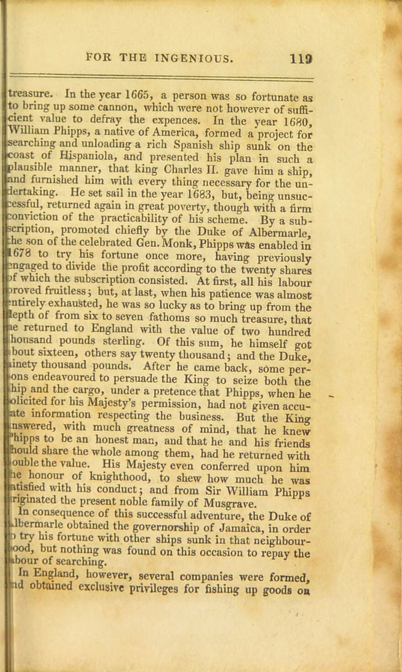treasure. In the year 1665, a person was so fortunate as to bring up some cannon, which were not however of suffi- cient value to defray the expences. In the year 1680, William Phipps, a native of America, formed a project for searching and unloading a rich Spanish ship sunk on the coast of Hispaniola, and presented his plan in such a plausible manner, that king Charles II. gave him a ship, and furnished him with every thing necessary for the un- dertaking. He set sail in the year 1683, but, being unsuc- essful, returned again in great poverty, though with a firm lonviction of the practicability of his scheme. By a sub- icription, promoted chiefly by the Duke of Albermarle :he son of the celebrated Gen. Monk, Phipps was enabled in 678 to try his fortune once more, having previously ingaged to divide the profit according to the twenty shares 9f which the subscription consisted. At first, all his labour Droved fruitless; but, at last, when his patience was almost ^ntirely exhausted, he was so lucky as to bring up from the lepth of from six to seven fathoms so much treasure, that ■le returned to England with the value of two hundred housand pounds sterling. Of this sum, he himself got 1 bout sixteen, others say twenty thousand; and the Duke iinety thousand pounds. After he came back, sOme per- lons endeavoured to persuade the King to seize both the Ihjp and the cargo, under a pretence that Phipps, when he ohcited for his Majesty's permission, had not given accu- ate information respecting the business. But the Kmj? inswered, with much greatness of mind, that he knew hipps to be an honest mac, and that he and his friends hould share the whole among them, had he returned with <)uble the value. His Majesty even conferred upon him tie honour of knighthood, to shew how much he was atisfaed with his conduct; and from Sir William Phipps mgmatcd the present noble family of Musgrave. In consequence of this successful adventure, the Duke of Ubennarle obtained the governorship of Jamaica, in order tJtry his fortune with other ships sunk in that neighbour- lood, but nothing was found on this occasion to repay the ibour of searching. In England, however, several companies were formed, tid obtained exclusive privUeges for fishing up goods on