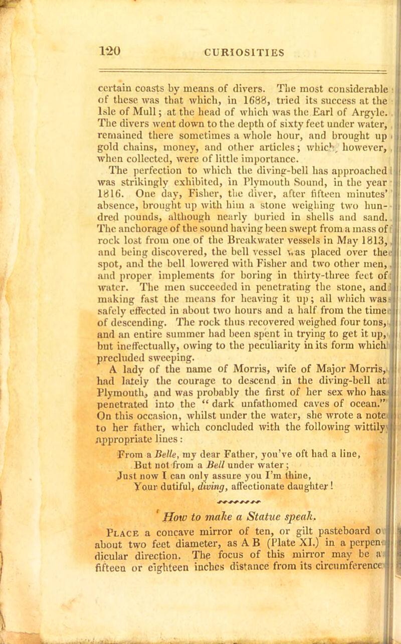 certain coasts by means of divers. The most considerable of these was that which, in 1688, tried its success at the Isle of Mull; at the head of which was the Earl of Argylc. The divers went down to the depth of sixty feet under water, remained there sometimes a whole hour, and brought up • j gold chains, money, and other articles; which, however,, when collected, were of little importance. The perfection to which the divine-bell has approached! was strikingly exhibited, in Plymouth Sound, in the yearr 1816. One day, Fisher, tlie diver, after fifteen minutes absence, brought up with him a stone weighing two hun-- dred pounds, although nearly buried in shells and sand.. The anchorage of the sound having been swept from a mass off rock lost from one of the Breakwater vessels in May 1813,, and being discovered, the bell vessel \.as placed over that spot, and the bell lowered with Fisher and two other men,, and proper implements for boring in thirty-three feet of i water. The men succeeded in penetrating the stone, andd making fast the means for heaving it up; all which wasi safely effected in about two hours and a half from the timet of descending. The rock thus recovered weighed four tons,: and an entire summer had been spent in trying to get it up,i. but ineffectually, owing to the peculiarity in its form whichi precluded sweeping. A. lady of the name of Morris, wife of Major Morris,; hud lately the courage to descend in the diving-bell abi Plymouth, and was probably the first of her sex who hasa penetrated into the  dark unfathomed caves of ocean.' On this occasion, whilst under the water, she wrote a notei to her father, which concluded with the following wittily) ;ippropriate lines: From a Belle, my dear Father, you've oft had a line, But not from a Bell under water; Just now I can only assure you I'm thiue, Your dutiful, diving, affectionate daugliter! ' How to make a Statue speak. Place a concave mirror of ten, or gilt pasteboard ov about two feet diameter, as A B {Plate XI.) in a perpeni: dicular direction. The focus of this min-or may be «: fifteen or eighteen inches distance from its circumference^