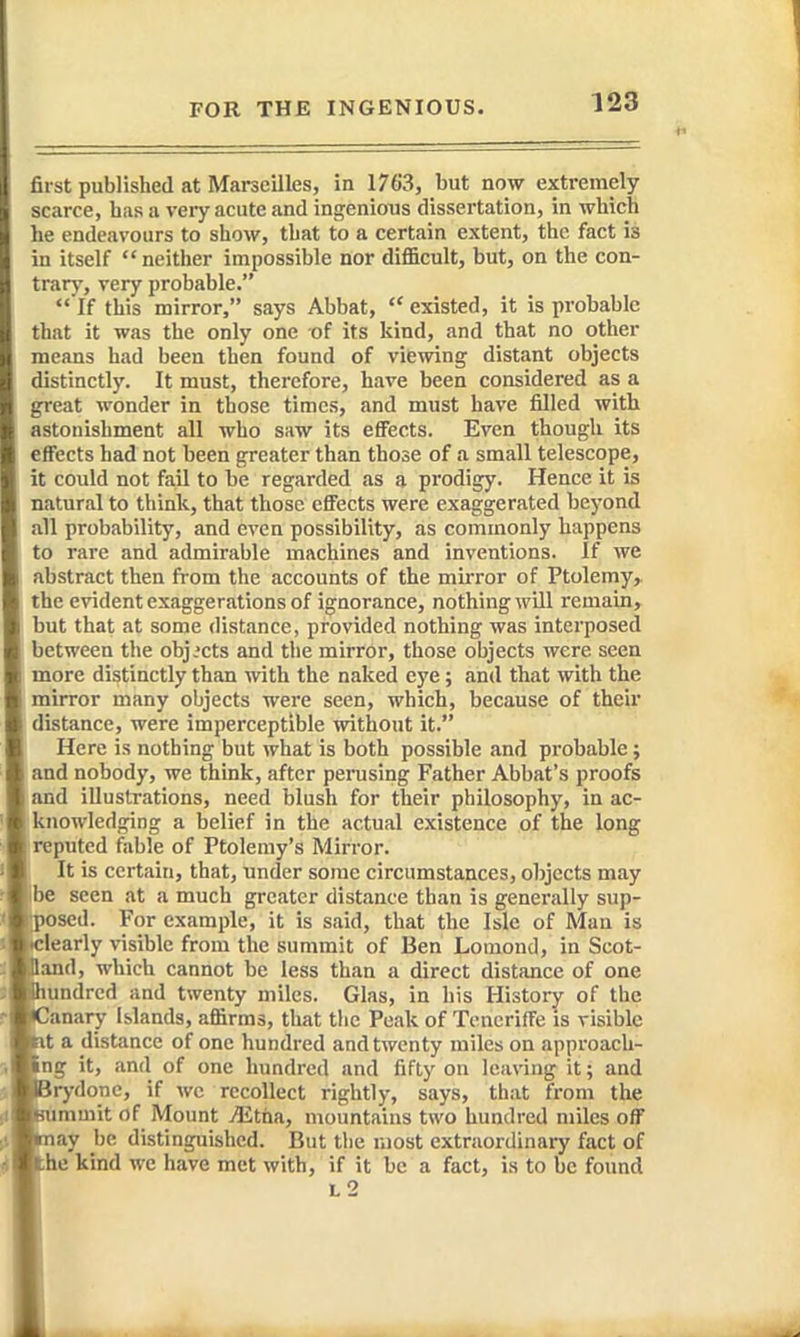 first published at Marseilles, in 1763, but now extremely scarce, has a very acute and ingenious dissertation, in which he endeavours to show, that to a certain extent, the fact is in itself neither impossible nor difi5cult, but, on the con- trary, very probable.  If this mirror, says Abbat,  existed, it is probable that it was the only one of its kind, and that no other means had been then found of viewing distant objects distinctly. It must, therefore, have been considered as a great wonder in those times, and must have filled with astonishment all who saw its effects. Even though its effects had not been greater than those of a small telescope, it could not fail to be regarded as a prodigy. Hence it is natural to think, that those effects were exaggerated beyond all probability, and even possibility, as commonly happens to rare and admirable machines and inventions. If we abstract then from the accounts of the mirror of Ptolemy,, the evident exaggerations of ignorance, nothing will remain, but that at some distance, provided nothing was interposed between the objects and the mirror, those objects were seen more distinctly than with the naked eye; and that with the mirror many objects were seen, which, because of their distance, were imperceptible without it. Here is nothing but what is both possible and probable; and nobody, we think, after penising Father Abbat's proofs and illustrations, need blush for their philosophy, in ac- knowledging a belief in the actual existence of the long reputed fable of Ptolemy's Mirror. It is certain, that, under some circumstances, objects may ibe seen at a much greater distance than is generally sup- osed. For example, it is said, that the Isle of Man is learly visible from the summit of Ben Lomond, in Scot- and, which cannot be less than a direct distance of one undrcd and twenty miles. Glas, in his History of the 'anary Islands, affirms, that the Peak of Tcncriffe is risible t a distance of one hundred and twenty miles on approacli- ng it, and of one hundred and fifty on leaving it; and rydone, if wc recollect rightly, says, that from the mmit of Mount Mtiin, mountains two hundred miles off ay be distinguished. But tlie most extraordinary fact of he kind we have met with, if it be a fact, is to be found l2