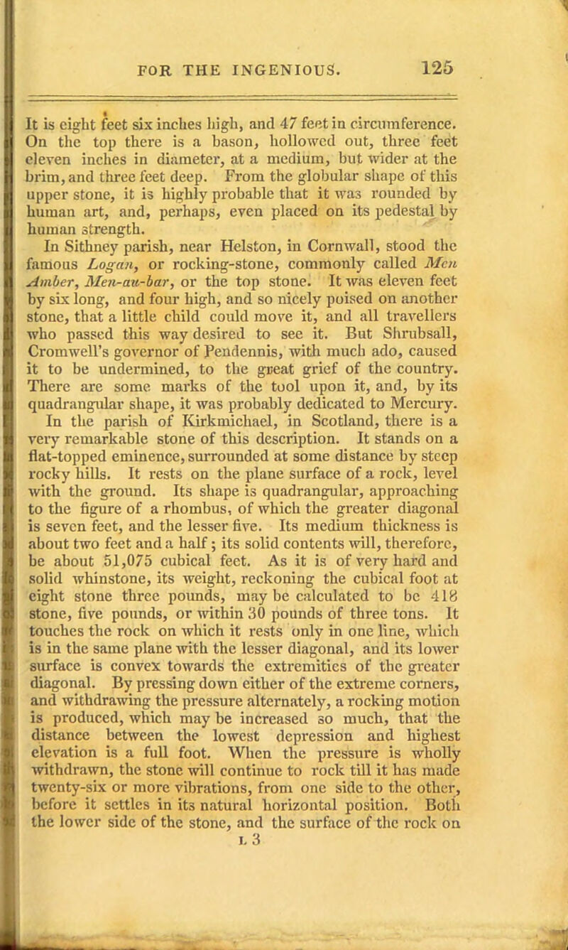 It is eight feet six inches high, and 47 feet in circumference. On the top there is a bason, hollowed out, three feet eleven inches in diameter, at a medium, but wider at the brim, and three feet deep. From the globular shape of this upper stone, it is highly probable that it was rounded by human art, and, perhaps, even placed on its pedestal by human strength. In Sithney parish, near Helston, in Cornwall, stood the famous Logan, or rocking-stone, commonly called Men Amber, Men-ait-bar, or the top stone. It was eleven feet by six long, and four high, and so nicely poised on another stone, that a little child could move it, and all travellers who passed this way desired to see it. But Shrubsall, Cromwell's governor of fendennis, with much ado, caused it to be undermined, to the gueat grief of the country. There are some marks of the tool upon it, and, by its quadrangular shape, it was probably dedicated to Mercury. In the parish of Kirkmichael, in Scotland, there is a very remarkable stone of this description. It stands on a flat-topped eminence, surrounded at some distance by steep rocky hiUs. It rests on the plane surface of a rock, level with the ground. Its shape is quadrangular, approaching to the figure of a rhombus, of which the greater diagonal is seven feet, and the lesser five. Its medium thickness is about two feet and a half; its solid contents will, therefore, be about 51,075 cubical feet. As it is of very hard and solid whinstone, its weight, reckoning the cubical foot at eight stone three pounds, maybe calculated to be 418 stone, five pounds, or within 30 pounds of three tons. It touches the rock on which it rests only in one line, which is in the same plane with the lesser diagonal, and its lower surface is convex towards the extremities of the greater diagonal. By pressing down either of the extreme corners, and withdrawing the pressure alternately, a rocking motion is produced, which may be increased so much, that the distance between the lowest depression and highest elevation is a full foot. When the pressure is wholly withdrawn, the stone will continue to rock till it has made twenty-six or more vibrations, from one side to the other, before it settles in its natural horizontal position. Both the lower side of the stone, and the surface of the rock on 1,3