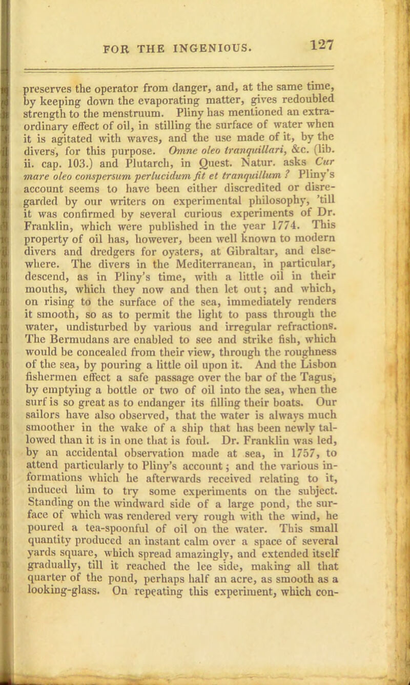 preserves the operator from danger, and, at the same time, by keeping down the evaporating matter, gives redoubled strength to the menstruum. Pliny has mentioned an extra- ordinary effect of oil, in stilling the surface of water when it is agitated with waves, and the use made of it, by the divers, for this purpose, (hnne oleo iranqtiillari, &c. (lib. ii. cap. 103.) and Plutarch, in Quest. Natur. asks Cwr mare oleo consperuim pertucidum fit el tranquillum ? PI my s account seems to have been either discredited or disre- garded by our writers on experimental philosophy, 'till it was confirmed by several curious experiments of Dr. Franklin, which were published in the year 1774. This property of oil has, however, been well known to modern divers and dredgers for oysters, at Gibraltar, and else- where. The divers in the Mediterranean, in particular, descend, as in Pliny's time, with a little oil in their mouths, which they now and then let out; and which, on rising to the surface of the sea, immediately renders it smooth, so as to permit the light to pass tlirough the water, undisturbed by various and irregular refractions. The Bermudans are enabled to see and strike fish, which would be concealed from their view, through the roughness of the sea, by pouring a little oil upon it. And the Lisbon fishermen effect a safe passage over the bar of the Tagus, by emptying a bottle or two of oil into the sea, when the surf is so great as to endanger its filling their boats. Our sailors have also obsei-ved, that the water is always much smoother in the wake of a ship that has been newly tal- lowed than it is in one that is foul. Dr. Franklin was led, by an iiccidental observation made at sea, in 1757, to attend particularly to Pliny's account; and the various in- formations which he afterwards received relating to it, induced lum to try some experiments on the subject. Standing on the windward side of a large pond, the sur- face of which was rendered very rough with the wind, he poured a tea-spoonful of oil on the water. This small quantity produced an instant calm over a space of several yards square, which spread amazingly, and extended itself gradually, till it reached the lee side, making all that quarter of the pond, perhaps half an acre, as smooth as a looking-glass. On repeating this experiment, which con-