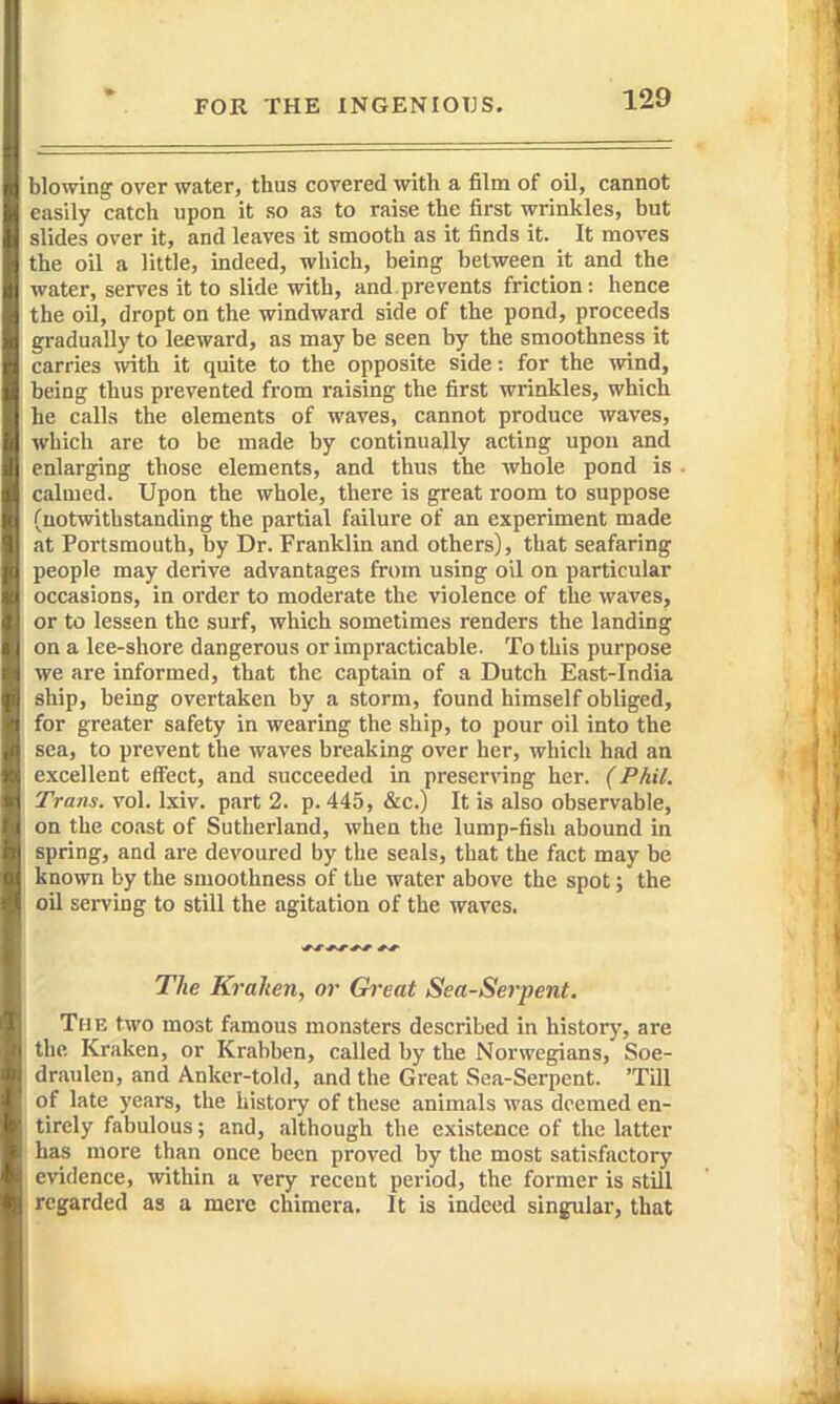 blowing over water, thus covered with a film of oil, cannot easily catch upon it so as to raise the first wrinkles, but slides over it, and leaves it smooth as it finds it. It moves the oil a little, indeed, which, being between it and the water, serves it to slide with, and prevents friction: hence the oil, dropt on the windward side of the pond, proceeds gradually to leeward, as may be seen by the smoothness it carries with it quite to the opposite side: for the mnd, being thus prevented from raising the first wrinkles, which he calls the elements of waves, cannot produce waves, which are to be made by continually acting upon and enlarging those elements, and thus the whole pond is calmed. Upon the whole, there is great room to suppose (notwithstanding the partial failure of an experiment made at Portsmouth, by Dr. Franklin and others), that seafaring people may derive advantages from using oil on particular occasions, in order to moderate the violence of the waves, or to lessen the surf, which sometimes renders the landing on a lee-shore dangerous or impracticable. To this purpose we are informed, that the captain of a Dutch East-India ship, being overtaken by a storm, found himself obliged, for greater safety in wearing the ship, to pour oil into the sea, to prevent the waves breaking over her, which had an excellent effect, and succeeded in preserving her. (Phil. Trans, vol. Ixiv. part 2. p. 445, &c.) It is also observable, on the coast of Sutherland, when tlie lump-fish abound in spring, and are devoured by the seals, that the fact may be known by the smoothness of the water above the spot; the oil serving to still the agitation of the waves. The Krahen, or Great Sea-Sei-pent. The two most famous monsters described in history, are the Kraken, or Krabben, called by the Norwegians, Soe- draulen, and Anker-told, and the Great Sea-Serpent. 'Till of late years, the history of these animals was deemed en- tirely fabulous; and, although the existence of the latter has more than once been proved by the most satisfactory evidence, within a very recent period, the former is still regarded as a mere chimera. It is indeed singular, that
