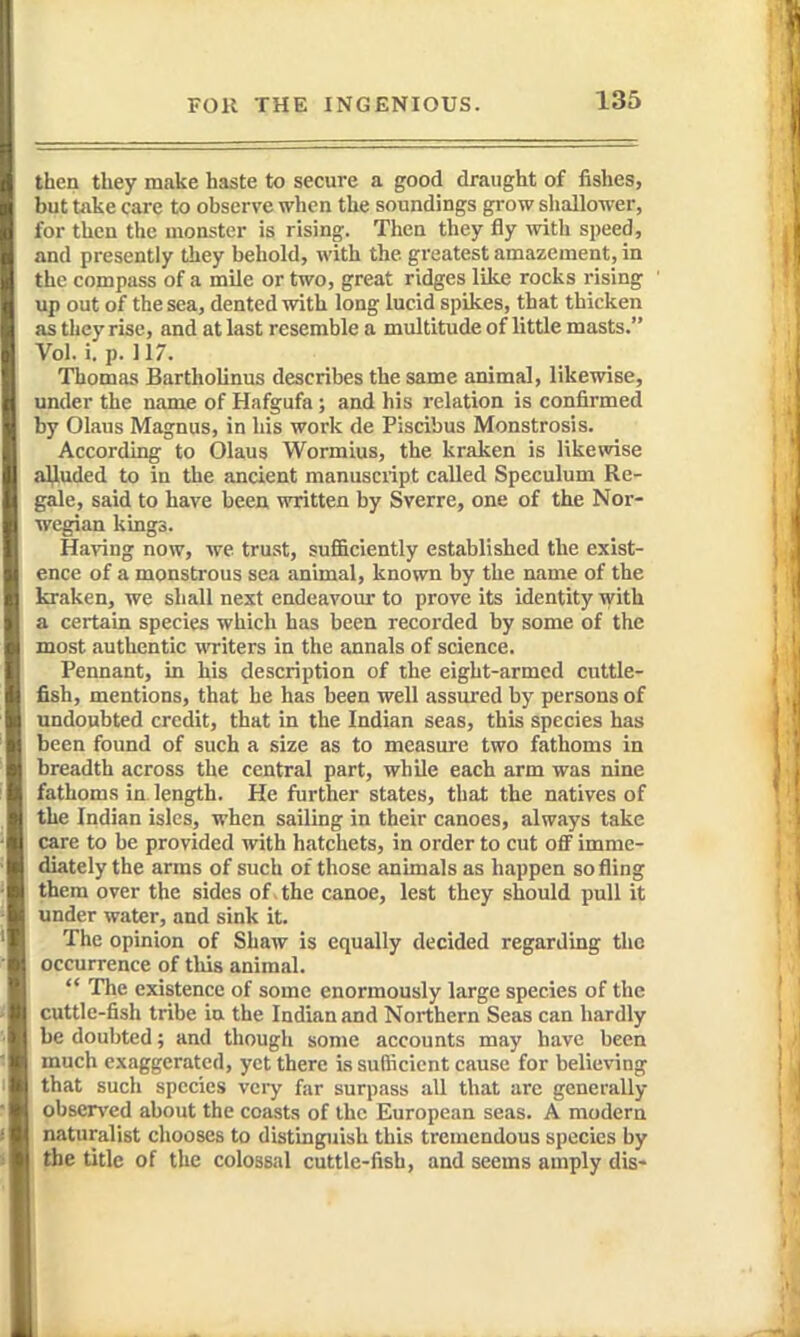 then they make haste to secure a good draught of fishes, but take care to observe when the soundings grow shallower, for then the monster is rising. Then they fly with speed, and presently they behold, with the greatest amazement, in the compass of a mile or two, great ridges like rocks rising up out of the sea, dented with long lucid spikes, that thicken as they rise, and at last resemble a multitude of little masts. Vol. i. p. 117. Thomas Bartholinus describes the same animal, likewise, under the name of Hafgufa ; and his relation is confirmed by Olaus Magnus, in his work de Piscibus Monstrosis. According to Olaus Wormius, the kraken is likewise alluded to in the ancient manuscript called Speculum Re- gale, said to have been written by Sverre, one of the Nor- wegian kings. Having now, we trust, sufficiently established the exist- ence of a monstrous sea animal, known by the name of the kraken, we shall next endeavour to prove its identity with a certain species which has been recorded by some of the most authentic writers in the annals of science. Pennant, in his description of the eight-armed cuttle- fish, mentions, that he has been well assured by persons of undoubted credit, that in the Indian seas, this species has been found of such a size as to measure two fathoms in breadth across the central part, while each arm was nine fathoms in length. He further states, that the natives of the Indian isles, when sailing in their canoes, always take care to be provided with h.atchets, in order to cut off imme- diately the arms of such of those animals as happen so fling them over the sides of the canoe, lest they should pull it under water, and sink it. The opinion of Shaw is equally decided regarding the occurrence of tliis animal.  The existence of some enormously large species of the cuttle-fish tribe in the Indian and Northern Seas can hardly be doubted; and though some accounts may have been much exaggerated, yet there is sufficient cause for believing that such species very far surpass all that are generally observed about the coasts of the European seas. A modern naturalist chooses to distinguish this tremendous species by the title of the colossal cuttle-fish, and seems amply dis-