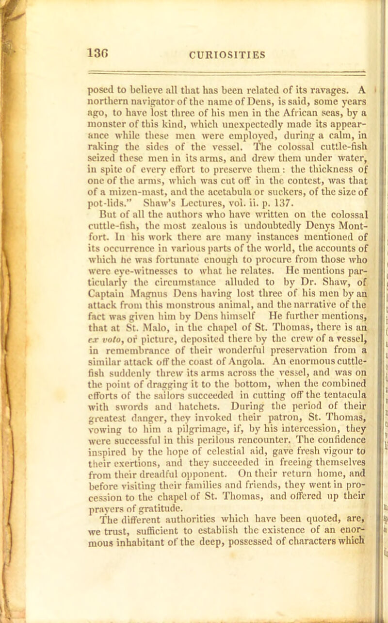 130 posed to believe all that has been related of its ravages. A northern navijrator of the name of Dens, is said, some years ago, to have lost three of his men in the African seas, by a monster of this kind, which nnexpectedly made its appear- ance while these men were employed, durinif a calm, in raking the sides of the vessel. Tlie colossal cuttle-fish seized these men in its arms, and drew them under water, in spite of evcrj' effort to preserve them : the thickness of one of the arms, which was cut off in the contest, was that of a mizen-mast, and the acetabula or suckers, of the size of pot-lids. Shaw's Lectures, vol. ii. p. 137. But of all the authors who have written on the colossal cuttle-fish, the most zealous is undoubtedly Denys Mont- fort. In his work there are many instances mentioned of its occurrence in various parts of the world, the accounts of which lie was fortunate enough to procure from those who were eye-witnesses to what lie relates. He mentions par- ticularly the circumstiince alluded to by Dr. Shaw, of Captain Magnus Dens having lost three of his men by an attack from this monstrous animal, and the narrative of the fact was given liim by Dens himself He further mentions, that at St. M.ilo, in the chapel of St. Thomas, there is an fx volo, of picture, deposited there by the crew of a vessel, in remembrance of their wonderful preservation from a similar attack off the coast of Angola. An enormous cuttle- fish suddenly threw its arms across the vcs.sel, and was on the point of dragging it to the bottom, when the combined efforts of the sailors succeeded in cutting off the tentacula with swords and hatchets. During the period of their greatest danger, they invoked their patron, St. Thomas, vowing to him a pilgrimage, if, by his intercession, they were successful in this perilous rencounter. Tiie confidence inspired by the hope of celestial nid, gave fresh vigour to their exertions, and they succeeded in freeing themselves from their dreadful opponent. On their return home, and before visiting their families and friends, they went in pro- cession to the chapel of St. Thomas, and offered up their pravers of gratitiide. The different authorities which have been quoted, are, we trust, sufficient to establish the existence of an enor- mous inhabitant of the deep, possessed of characters which