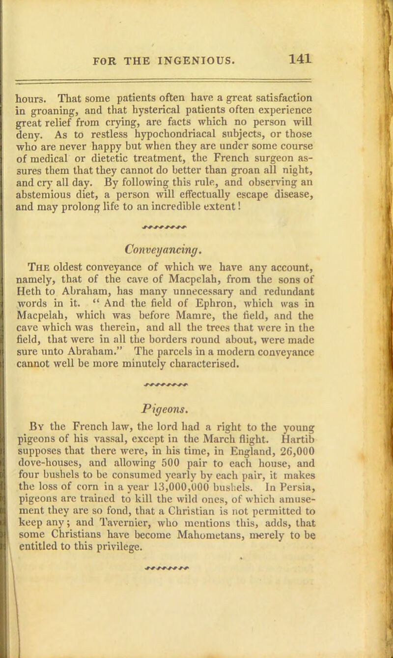 hours. That some patients often have a great satisfaction in groaning, and that hysterical patients often experience great relief from crying, are facts which no person will deny. As to restless hypochondriacal subjects, or those who are never happy but when they are under some course of medical or dietetic treatment, the French surgeon as- sures them that they cannot do better than groan all night, and cry all day. By following this rule, and obsen'ing an abstemious diet, a person will effectually escape disease, and may prolong life to an incredible extent! Conveyancing. The oldest conveyance of which we have any account, namely, that of the cave of Macpelah, from the sons of Heth to Abraham, has many unnecessary and redundant words in it.  And the field of Ephron, which was in Macpelah, which was before Mamre, the field, and the cave which was therein, and all the trees that were in the field, that were in all the borders round about, were made sure unto Abraham. The parcels in a modem conveyance cannot well be more minutely characterised. Pigeons. By the French law, the lord had a right to the young pigeons of his vassal, except in the March flight. Hartib supposes that there were, in his time, in England, 26,000 dove-houses, and allowing 500 pair to each house, and four bushels to be consumed yearly by each pair, it makes the loss of corn in a year 13,000,000 bushels. In Persia, pigeons arc trained to kill the wild ones, of which amuse- ment they are so fond, that a Christian is not permitted to keep any; and Tavcrnier, who mentions this, adds, that some Christians have become Mahometans, merely to be entitled to this privilege.