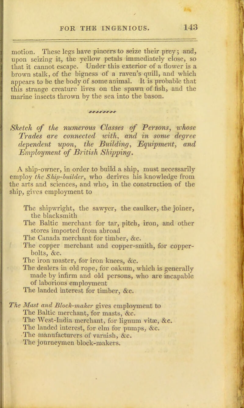 motion. These legs have pincers to seize their prey; and, upon seizing it, the yellow petals immediately close, so that it cannot escape. Under this exterior of a flower is a brown stalk, of the bigness of a raven's quill, and which appears to be the body of some animal. It is probable that this strange creature lives on the spawn of fish, and the marine insects thi'own by the sea into the bason. * r * J * -* * r Sketch of the numerous Classes of Persons, whose Trades are connected with, and in some degree dependent upon, the Building, Equipment, and Employment of British Shipping. A ship-owner, in order to build a ship, must necessarily employ the Ship-builder, who derives his knowledge from the arts and sciences, and who, in the construction of the ship, gives employment to The shipwright, the sawyer, the caulker, the joiner, the blacksmith The Baltic merchant for tar, pitch, iron, and other stores imported from abroad Tlie Canada merchant for timber, &c. The copper merchant and copper-smith, for copper- bolts, &c. The iron master, for iron knees, &c. The dealers in old rope, for oakum, which is generally made by infirm and old persons, who are incapable of laborious employment The landed interest for timber, &c. The Mtist and Block-maker gives employment to The Baltic merchant, for masts, &c. The AVest-Iudia merchant, for lignum vitse, &c. The landed interest, for elm for pumps, &c. The manufacturers of varnish, &c. The journeymen block-makers.