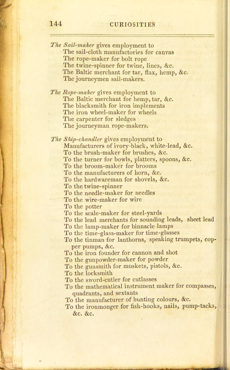 The Sail-maker gives employment to The sail-cloth manufactories for canvas The rope-maker for bolt rope The twine-spinner for twine, lines, &c. The Baltic merchant for tar, flax, hemp, &c. The journeymen sail-makers. The Rope-maker gives employment to The Baltic merchant for hemp, tar, &c. The blacksmith for iron implements The iron wheel-maker for wheels The carpenter for sledges The journeyman rope-makers. The Ship-chandler gives employment to Manufacturers of ivory-black, white-lead, &c. To the brush-maker for brushes, &c. To the turner for bowls, platters, spoons, &c. To the broom-maker for brooms To the manufacturers of horn, &c. To the hardwareman for shovels, &c. To the twine-spinner To the needle-maker for needles To the wire-maker for wire To the potter To the scale-maker for steel-yards To the lead merchants for sounding leads, sheet lead To the lamp-maker for binnacle lamps To the time-glass-maker for time-glasses To the tinman for lanthorns, speaking trumpets, cop' per pumps, &c. To the iron founder for cannon and shot To the gunpowder-maker for powder To the gunsmith for muskets, pistols, &c. To the locksmith To the sword-cutler for cutlasses To the mathematical instrument maker for compasses quadrants, and sextants To the manufacturer of bunting colours, &c. To the ironmonger for fish-hooks, nails, pump-tacks &c. &c.