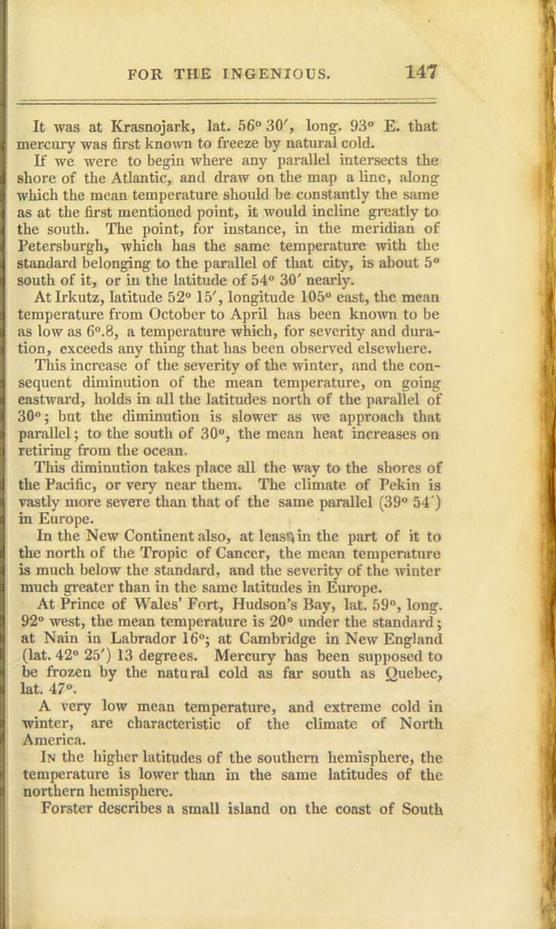 It was at Krasnojark, lat. 56° 30', long. 93 E. that mercm-y was first known to freeze by natural cold. If we were to begin where any parallel intersects the shore of the Atlantic, and draw on the map aline, along which the mean temperature should be constantly the same as at the first mentioned point, it would incline greatly to the south. The point, for instance, in the meridian of Petersburgh, which has the same temperature with the standard belonging to the parallel of that city, is about 5 south of it, or in the latitude of 54 30' nearly. At Irkutz, latitude 52° 15', longitude 105° east, the mean temperature from October to April has been known to be as low as 6°.8, a temperature which, for severity and dura- tion, exceeds any thing that has been obseiTed elsewhere. This increase of the severity of the winter, and the con- sequent diminution of the mean temperature, on going eastward, holds in all the latitudes north of the parallel of 30°; but the diminution is slower as we approach that parallel; to the south of 30°, the mean heat increases on retiring from the ocean. This diminution takes place all the way to the shores of the Pacific, or very near them. The climate of Pekin is vastly more severe than that of the same parallel (39° 54') in Europe. In the New Continent .also, at leasvi in the part of it to the north of the Tropic of Cancer, the mean temperature is much below the standard, and the severity of the winter much greater than in the same latitudes in Europe. At Prince of Wales' Fort, Hudson's Bay, lat. 59°, long. 92° west, the mean temperature is 20° under the standard; at Nain in Labrador 16°; at Cambridge in New England (lat. 42° 25') 13 degrees. Mercury has been supposed to be frozen by the natural cold as far south as Quebec, lat. 47°. A very low mean temperature, and extreme cold in winter, are characteristic of the climate of North America. In the higher latitudes of the southern hemisphere, the temperature is lower than in the same latitudes of the northern hemisphere. Forster describes a small island on the coast of South