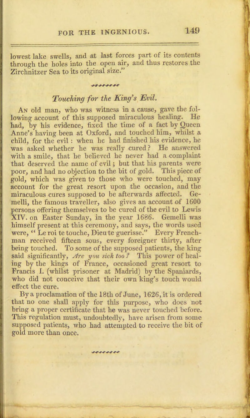 lowest lake swells, and at last forces part of its contents through the holes into the open air, and thus restores the Zirchnitzer Sea to its original size. Touching for the King's Evil. An old man, who was witness in a cause, gave the fol- lowing account of this supposed miraculous healing. He had, by his evidence, fixed the time of a fact by Queen Anne's having been at Oxford, and touched him, whilst a child, for the evil: when he had finished his evidence, he was asked whether he was really cured? He answered with a smile, that he believed he never had a complaint that deserved the name of evil; but that his parents were poor, and had no objection to the bit of gold. This piece of gold, which was given to those who were touched, may account for the great resort upon the occasion, and the miraculous cures supposed to be afterwards affected. Ge- melli, the famous traveller, also gives an account of 1600 persons offering themselves to be cured of the evil to Lewis XIV. on Easter Sunday, in the year 1686. Gemelli was himself present at this ceremony, and says, the words used were,  Le roi te touche, Dieu te guerisse. Every French- man received fifteen sous, every foreigner thirty, after being touched. To some of the supposed patients, the king said significantly, ^re ymi sick too ? This power of heal- ing by the kings of France, occasioned great resort to Francis I. (whilst prisoner at Madrid) by the Spaniards, who did not conceive that their own king's touch would effect the cure. By a proclamation of the 18th of June, 1626, it is ordered tliat no one shall apply for this purpose, who does not bring a proper certificate that he was never touched before. This regulation must, undoubtedly, have arisen from some supposed patients, who had attempted to receive the bit of gold more than once.