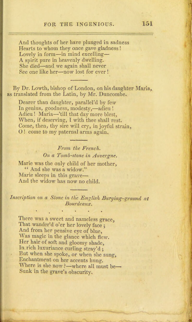 And thoughts of her have plunged in sadness Hearts to whom they once gave gladness! Lovely in form—in mind excelling— A spirit pure in lieavenly dwelling. She died—and we again shall never See one like her—now lost for ever! By Dr. Lowth, bishop of London, on his daughter Maria, as translated from the Latin, by Mr. Buncombe. Dearer than daughter, parallel'd by few In genius, goodness, modesty,—adieu 1 Adieu! Maria—'till that day more blest. When, if deserving, I with thee shall rest. Come, then, thy sire will cry, in joyful strain, O! come to my paternal arms again. From the French. On a Tomb-stone in Auvergne. Marie was the only child of her mother,  And she was a widow. Marie sleeps in this grave— And the widow has now no child. Inscription on a Stone in the English Burying-ground at BourdeaiuT. • ^ • . . , There was a sweet and nameless grace, That wander'd o'er her lovely face ; And from her pensive eye of blue, \Vas magic in the glance which flew. Her hair of soft and gloomy shade. In rich luxuriance curling stray'd ; . But when she spoke, or when she sung. Enchantment on her accents hung. Where is she now ?—where all must be— Sunk in the grave's obscurity.