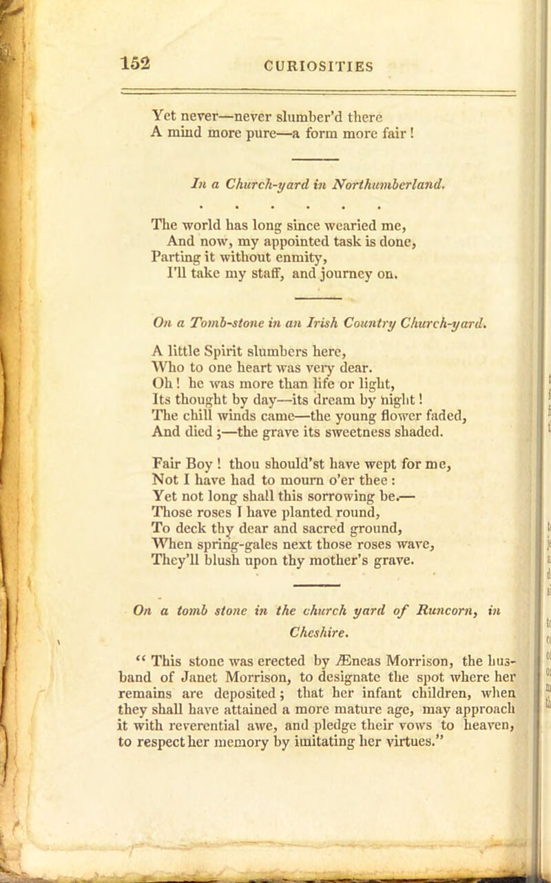 Yet never—never slumber'd there A mind more pure—a form more fair! Ill a Church-yard in Northumberland. Tlie world has long since wearied me, And now, my appointed task is done, Piirting it without enmit}', I'll take my staff, and journey on. On a Tombstone in an Irish Countiy Church-yard. A little Spirit slumbers here. Who to one heart was verj' dear. Oh! he \ras more than life or light. Its thought by day—its dream by night! The chill winds came—the young flower faded. And died ;—the grave its sweetness shaded. Fair Boy ! thou should'st have wept for me. Not I have had to mourn o'er thee : Yet not long shall this sorrowing be.— Those roses I have planted round, To deck thy dear and sacred ground. When spring-gales next those roses wave, They'll blush upon thy mother's grave. On a tomb stone in the church yard of Runcorn, in Cheshire.  This stone was erected by ^neas Morrison, the hus- band of Janet Morrison, to designate the spot where her remains are deposited; that her infant children, when they shall have attained a more mature age, may approach it with reverential awe, and pledge their vows to heaven, to respect her memory by imitating her virtues.