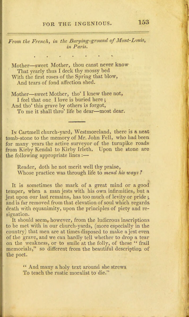 From the French, in the Burying-groand of Mont-Dmis, in Paris, Mother—sweet Mother, thou canst never know That yearly thus I deck thy mossy bed With the first roses of the Spring that blow, And tears of fond aflFectioa shed. Mother—sweet Mother, tho' I knew thee not, I feel that one I love is buried here; And tho' this grave by others is forgot, To me it shall thro' life be dear—most dear. In Cartmell church-yard, Westmoreland, there is a neat tomb-stone to the memory of Mr. John Fell, who had been for many years the active surveyor of the turnpike roads from Kirby Kendal to Kirby Irleth. Upon the stone are the following appropriate lines :— Reader, doth he not merit well thy praise. Whose practice was through life to mend his ways ? It is sometimes the mark of a great mind or a good temper, when a man jests with his own infirmities, but a jest upon our last remains, has too much of levity or pride i and is far removed from that elevation of soul which regards death with equanimity, upon the principles of piety and re- signation. It should seem, however, from the ludicrous inscriptions to be met with in our church-yards, (more especially in the roimtry) that men are at times disposed to make a jest even of the grave, and we can hardly tell whether to drop a tear on the weakness, or to smile at the folly, of these  frail memorials, so different from the beautiful descriptiou of the poet. And many a holy text around she strews To teach the rustic moralist to die.
