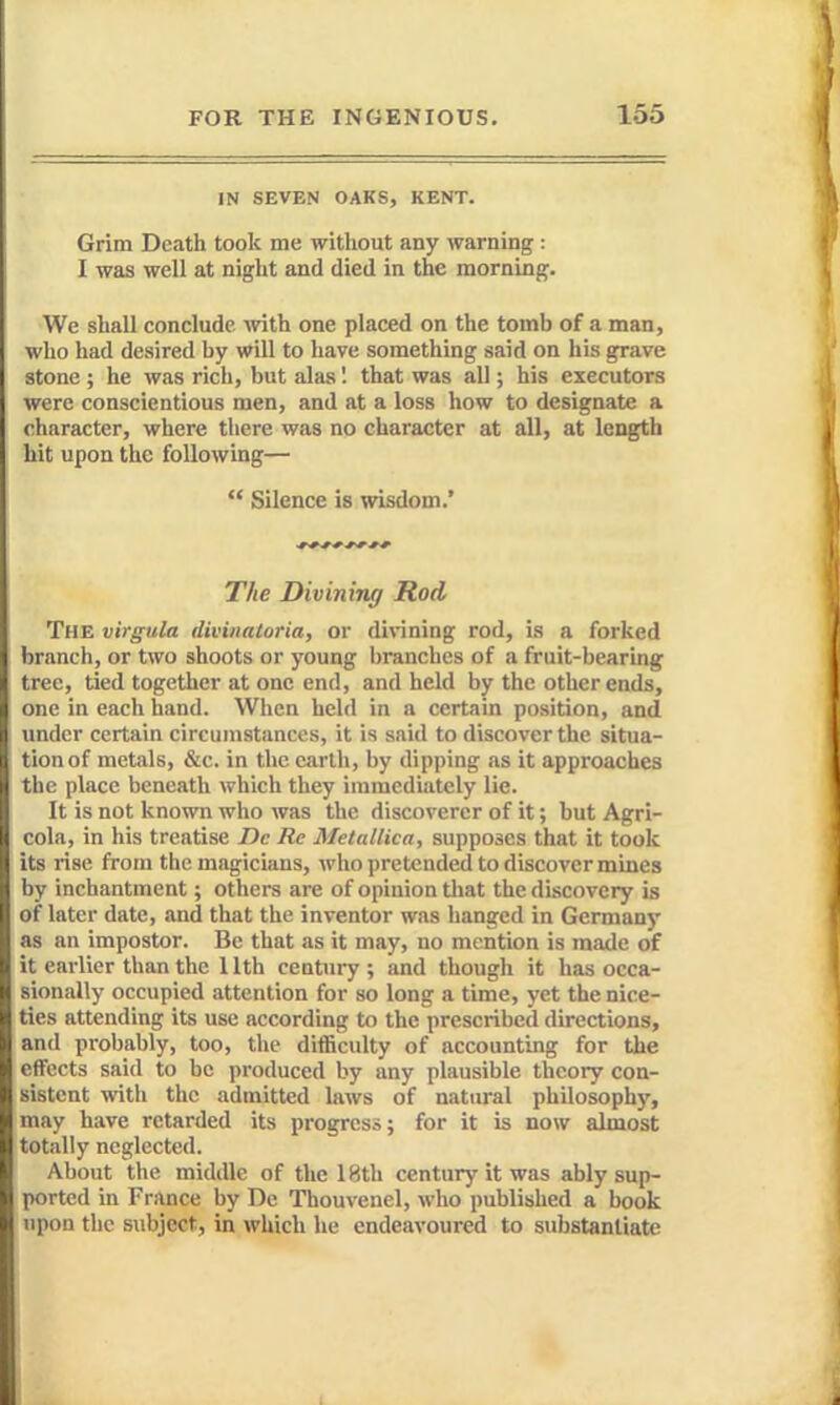 IN SEVEN OAKS, KENT. Grim Death took me without any warning : I was well at night and died in the morning. We shall conclude vrith. one placed on the tomb of a man, who had desired by will to have something said on his grave stone ; he was rich, but alas I that was all; his executors were conscientious men, and at a loss how to designate a character, where there was no character at all, at length hit upon the following—  Silence is wisdom.* The Divining Rod The virgula divinatoria, or divining rod, is a forked branch, or two shoots or young branches of a fruit-bearing tree, tied together at one end, and held by the other ends, one in each hand. When held in a certain position, and imdcr certain circumstances, it is said to discover the situa- tion of metals, &c. in the earth, by dipping as it approaches the place beneath which they immediately lie. It is not known who was the discoverer of it; but Agri- cola, in his treatise Dc Re Me tallica, supposes that it took its rise from the magicians, who pretended to discover mines by inchantment; others are of opinion tliat the discovery is of later date, and that the inventor was banged in Germany as an impostor. Be that as it may, no mention is made of it earlier than the 11th century ; and though it has occa- sionally occupied attention for so long a time, yet the nice- ties attending its use according to the prescribed directions, and probably, too, the ditficulty of accounting for the effects said to be produced by any plausible theory con- sistent witli the admitted laws of natural philosoph)', may have retarded its progress; for it is now almost totally neglected. About the middle of the 18th century it was ably sup- ported in France by De Thouvenel, who published a book upon the subject, in which he endeavoured to substantiate