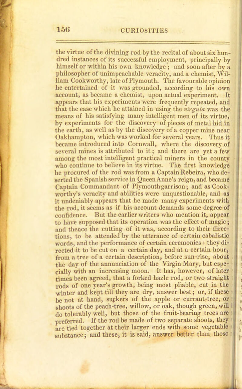 the virtue of the divining rod by the recital of about six hun- dred instance!! of its successful emplojTiient, principally by himself or vvithin his own knowledge ; and soon after by a philosopher of unimpeachable veracity, and a chemist, Wil- liam Cookworthy, late of Plymouth. The favourable opioion he entertained of it was grounded, according to his own account, as became a chemist, upon actual experiment. It appears that his experiments were frequently repeated, and that the ease which he attained in using the virg ula was the means of his satisfying many intelligent men of its virtue, by experiments for the discovery of pieces of metiil hid in the earth, as well as by the discovery of a copper mine near Oakhanipton, which was worked for several years. Thus it became introduced into Cornwall, where the discovery of several mines is attributed to it: and there are yet a few among the most intelligent practical miners in the county who continue to believe in its virtue. The first knowledge he procured of the rod was from a Captain Rebeira, who de- serted the Spanish service in Queen Anne's reign, and became Captain Commandant of Plymouth garrison; and as Cook- worthy's veracity and abilities were unquestionable, and as it undeniably appears that he made many experiments with the rod, it seems as if his account demands some degree of confidence. But the earlier writers who mention it, appear to have supposed that its operation was the effect of magic; and thence the cutting of it was, according to their direc- tions, to be attended by the utterance of certain cabalistic ■words, and the performance of certain ceremonies : they di- rected it to be cut on a certain day, and at a certain hour, from a tree of a certain description, before sun-rise, about the day of the annunciation of the Virgin Mary, but espe- cially \vith an increasing moon. It has, however, of later times been agreed, that a forked hazle rod, or two straight rods of one year's growth, being most pliable, cut in the winter and kept till they are dry, answer best; or, if these • be not at hand, sufkers of the apple or currant-tree, or • shoots of the peach-tree, willow, or oak, though green, will i do tolerably well, but those of the fruit-bearing trees are • preferred. If the rod be made of two separate shoots, they ' are tied together at their larger ends with some vegetable • substance; and these, it is said, answer better than those :