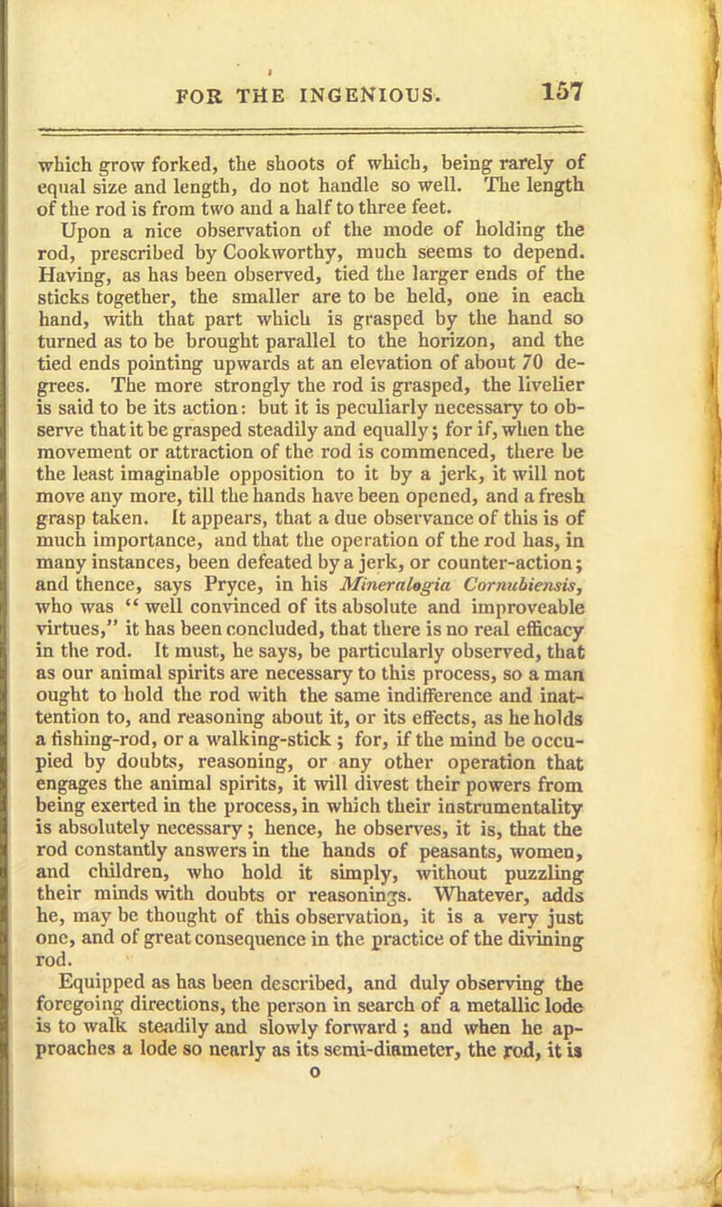 which grow forked, the shoots of which, being rarely of equal size and length, do not handle so well. The length of the rod is from two and a half to three feet. Upon a nice observation of the mode of holding the rod, prescribed by Cookworthy, much seems to depend. Having, as has been observed, tied the larger ends of the sticks together, the smaller are to be held, one in each hand, with that part which is grasped by the hand so turned as to be brought parallel to the horizon, and the tied ends pointing upwards at an elevation of about 70 de- grees. The more strongly the rod is grasped, the livelier is said to be its action: but it is peculiarly necessary to ob- serve that it be grasped steadUy and equally; for if, when the movement or attraction of the rod is commenced, there be the least imaginable opposition to it by a jerk, it will not move any more, till the hands have been opened, and a fresh grasp taken. It appears, that a due observance of this is of much importance, and that the operation of the rod has, in many instances, been defeated by a jerk, or counter-action; and thence, says Pryce, in his MineraUgia Cornubiensis, who was  well convinced of its absolute and improveable virtues, it has been concluded, that there is no real eflScacy in the rod. It must, he says, be particularly observed, that as our animal spirits are necessary to this process, so a man ought to hold the rod with the same indifference and inat- tention to, and reasoning about it, or its effects, as he holds a fishing-rod, or a walking-stick ; for, if the mind be occu- pied by doubts, reasoning, or any other operation that engages the animal spirits, it will divest their powers from being exerted in the process, in which their iastrumentality is absolutely necessary ; hence, he obsen'es, it is, that the rod constantly answers in the hands of peasants, women, and children, who hold it simply, without puzzling their minds with doubts or reasonings. Whatever, adds he, may be thought of this observation, it is a very just one, and of great consequence in the practice of the divining rod. Equipped as has been described, and duly observing the foregoing directions, the person in search of a metallic lode Ls to walk steadily and slowly forward ; and when he ap- proaches a lode so nearly as its semi-diameter, the rod, it is