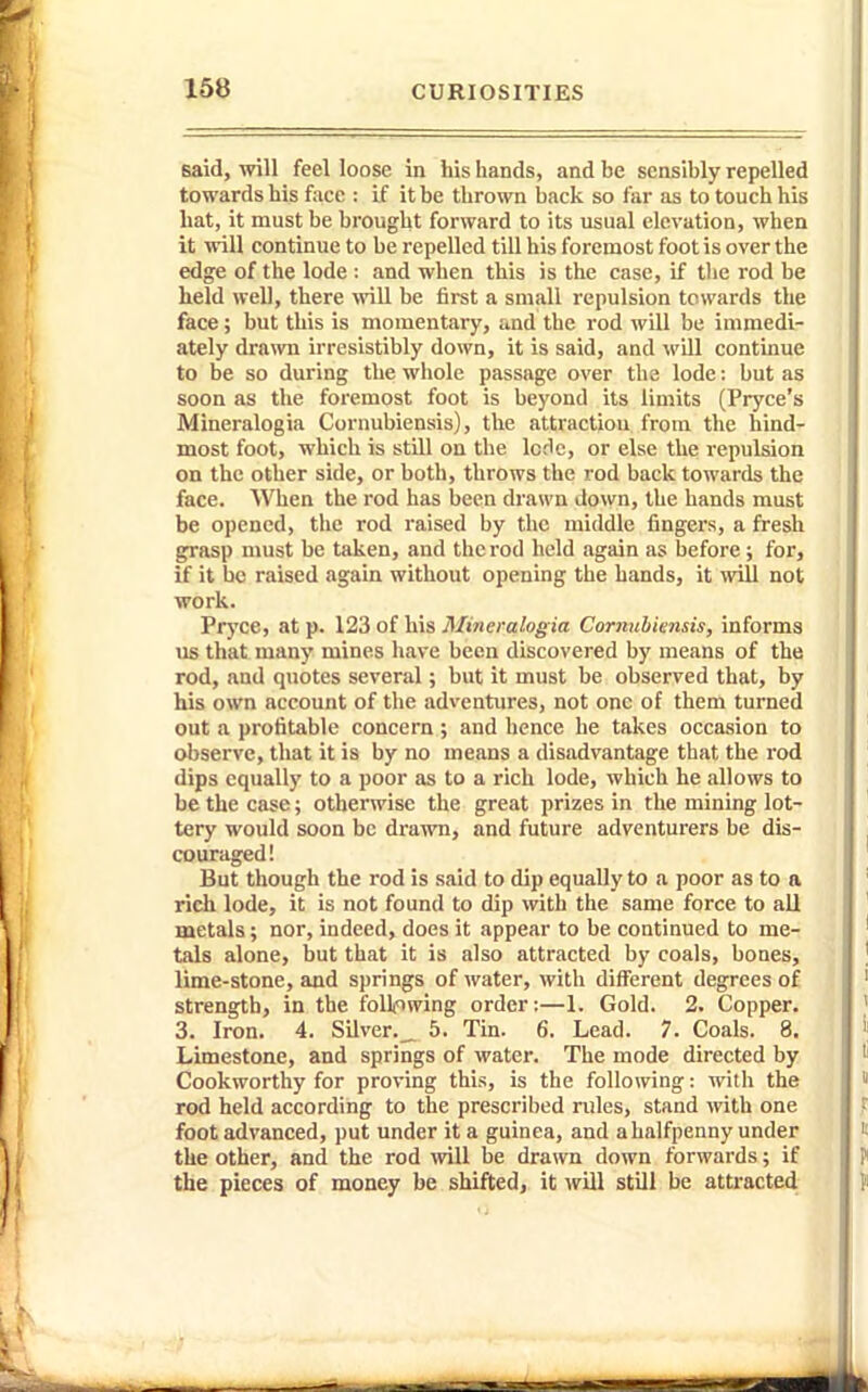 said, will feel loose in his hands, and be sensibly repelled towards bis foce : if it be thrown back so far as to touch his liat, it must be brought forward to its usual elevation, when it will continue to be repelled till his foremost foot is over the edge of the lode : and when this is the case, if tlie rod be held well, there ^vill be first a small repulsion towards the face; but this is momentary, and the rod will be immedi- ately drawn irresistibly down, it is said, and will continue to be so during the whole passage over the lode: but as soon as the foremost foot is beyond its limits (Pryce's Mineralogia Cornubiensis), the attraction from the hind- most foot, which is still oa the IcHc, or else the repulsion on the other side, or both, throws the rod back towards the face. When the rod has been drawn down, the hands must be opened, the rod raised by the middle fingers, a fresh grasp must be taken, and the rod held again as before; for, if it be raised again without opening the hands, it ^vill not work. Pryce, at p. 123 of his Mineralogia Cornubiensis, informs us that many mines have been discovered by means of the rod, and quotes several; but it must be observed that, by his own account of the adventures, not one of them turned out a profitable concern; and hence he takes occasion to observe, that it is by no means a disadvantage that the rod dips equally to a poor as to a rich lode, which he allows to be the case; otherwise the great prizes in the mining lot- tery would soon be drawn, and future adventurers be dis- couraged! But though the rod is said to dip equally to a poor as to a rich lode, it is not found to dip with the same force to all metals; nor, indeed, does it appear to be continued to me- tals alone, but that it is also attracted by coals, bones, lime-stone, and springs of water, with different degrees of strength, in the follfiwing order:—1. Gold. 2. Copper. 3. Iron. 4. Silver.,. 5. Tin. 6. Lead. 7. Coals. 8. Limestone, and springs of water. The mode directed by Cookworthy for proving this, is the following: with the rod held according to the prescribed rules, stand with one foot advanced, put under it a guinea, and a halfpenny under the other, and the rod will be drawn down forwards; if the pieces of money be shifted, it wUl still be atti-acted