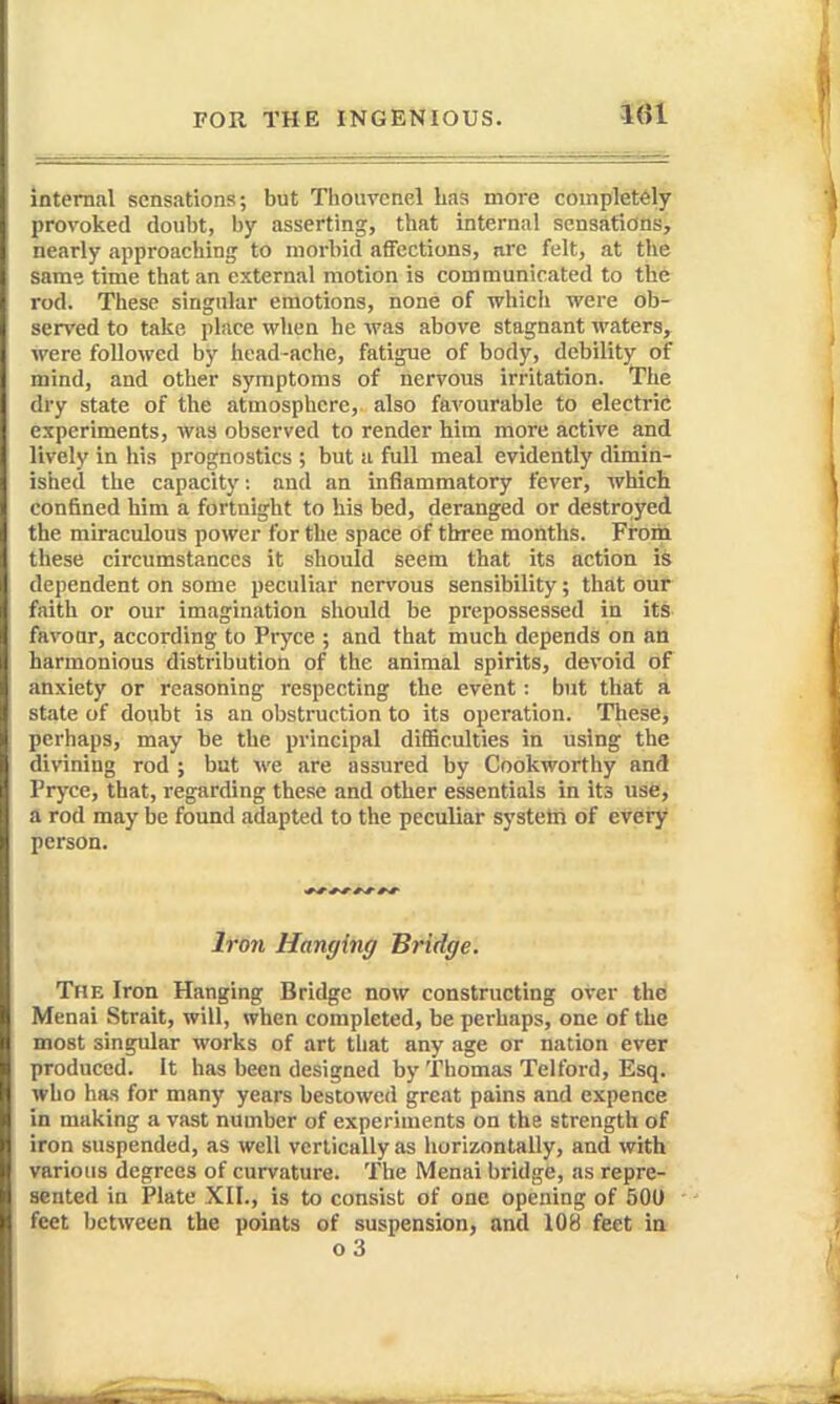 internal sensations; but Thouvenel Las more completely provoked doubt, by asserting, that internal sensations, nearly approaching to morbid affections, nrc felt, at the same time that an external motion is communicated to the rod. These singular emotions, none of which were ob- served to take place when he was above stagnant waters, were followed by head-ache, fatigue of body, debility of mind, and other symptoms of nervous irritation. The dry state of the atmosphere, also favourable to electric experiments, was observed to render him more active and lively in his prognostics ; but a full meal evidently dimin- ished the capacity: and an inflammatory fever, which confined him a fortnight to his bed, deranged or destroyed the miraculous power for the space of three months. From these circumstances it should seem that its action is dependent on some peculiar nervous sensibility; that our faith or our imagination should be prepossessed in its favoar, according to Pryce ; and that much depends on an harmonious distribution of the animal spirits, devoid of anxiety or reasoning respecting the event: but that a state of doubt is an obstruction to its operation. These, perhaps, may be the principal difficulties in using the divining rod ; but we are assured by Cookworthy and Pryce, that, regarding these and other essentials in its use, a rod may be found adapted to the peculiar systelri of every person. Iron Hanging Bridge. The Iron Hanging Bridge now constructing over the Menai Strait, will, when completed, be perhaps, one of the most singular works of art that any age or nation ever produced. It has been designed by Thomas Telford, Esq. who has for many years bestowed great pains and expence in making a vast number of experiments on the strength of iron suspended, as well vertically as horizontally, and with various degrees of curvature. The Menai bridge, as repre- sented in Plate XII., is to consist of one opening of 501) feet between the points of suspension, and 108 feet in o3