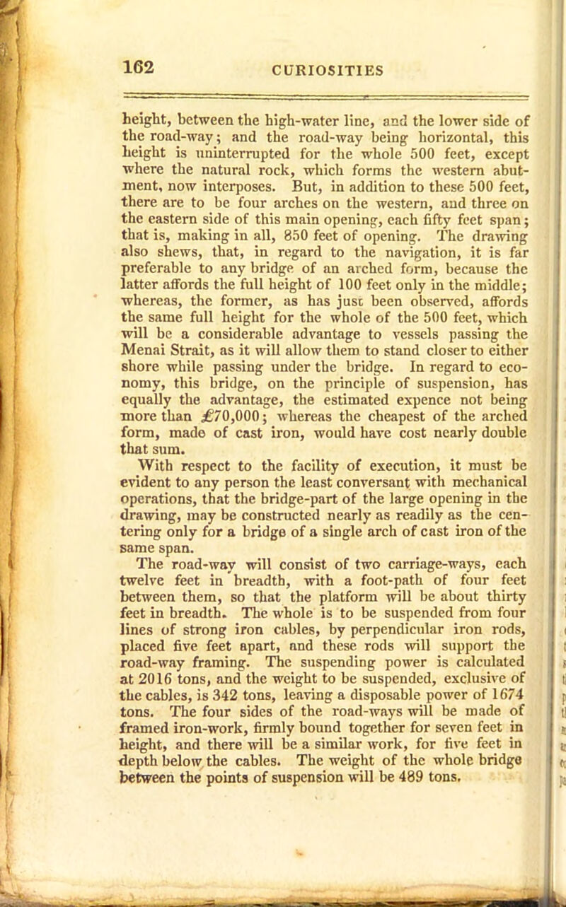 height, between the high-water line, and the lower side of the road-way; and the road-way being horizontal, this height is uninterrupted for the whole 500 feet, except ■where the natural rock, which forms the western abut- ment, now interposes. But, in addition to these 500 feet, there are to be four arches on the western, aud three on the eastern side of this main opening, each fifty feet span; that is, making in all, 850 feet of opening. The drawing also shews, that, in regard to the navigation, it is far preferable to any bridge of an arched form, because the latter affords the full height of 100 feet only in the middle; •whereas, the former, as has just been observed, affords the same full height for the whole of the 500 feet, which will be a considerable advantage to vessels passing the Menai Strait, as it will allow them to stand closer to either shore while passing under the bridge. In regard to eco- nomy, this bridge, on the principle of suspension, has equally the .advantage, the estimated expence not being more than ^70,000; whereas the cheapest of the arched form, made of cast iron, would have cost nearly double that sum. With respect to the facility of execution, it must be evident to any person the least conversant with mechanical operations, that the bridge-part of the large opening in the drawing, may be constructed nearly as readily as the cen- tering only for a bridge of a single arch of cast iron of the same span. The road-way will consist of two carriage-ways, each twelve feet in breadth, with a foot-path of four feet between them, so that the platform will be about thirty feet in breadth. The whole is to be suspended from four lines of strong iron cables, by perpendicular iron rods, placed five feet apart, and these rods will support the road-way framing. The suspending power is calculated at 2016 tons, and the weight to be suspended, exclusive of the cables, is 342 tons, leaving a disposable power of 1674 tons. The four sides of the road-ways will be made of framed iron-work, firmly bound together for seven feet in height, and there will be a similar work, for five feet in depth below the cables. The weight of the whole bridge between the points of suspension will be 489 tons.