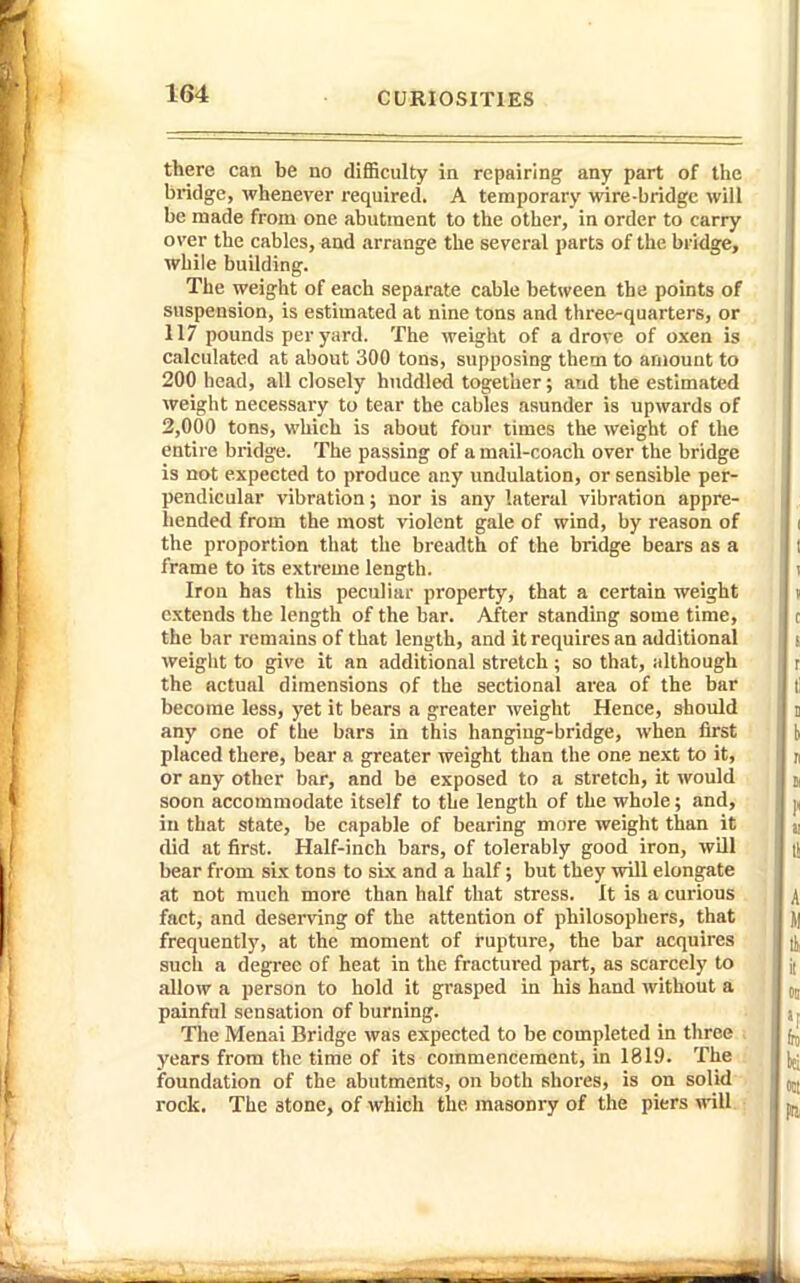 there can be no difficulty in repairing any part of the bridge, whenever required. A temporary wire-bridge will be made from one abutment to the other, in order to carry over the cables, and arrange the several parts of the bridge, while building. The weight of each separate cable between the points of suspension, is estimated at nine tons and three-quarters, or 117 pounds per yard. The weight of a drove of oxen is calculated at about 300 tons, supposing them to amount to 200 bead, all closely huddled together; and the estimated weight necessary to tear the cables asunder is upwards of 2,000 tons, which is about four times the weight of the entire bridge. The passing of a mail-coach over the bridge is not expected to produce any undulation, or sensible per- pendicular vibration; nor is any lateral vibration appre- hended from the most violent gale of wind, by reason of the proportion that the breadth of the bridge bears as a frame to its extreme length. Iron has this peculiar property, that a certain weight extends the length of the bar. After standing some time, the bar remains of that length, and it requires an additional weiglit to give it an additional stretch ; so that, although the actual dimensions of the sectional area of the bar become less, yet it bears a greater weight Hence, should any one of the bars in this hanging-bridge, when first placed there, bear a greater weight than the one next to it, or any other bar, and be exposed to a stretch, it would soon accommodate itself to the length of the whole; and, in that state, be capable of bearing more weight than it did at first. Half-inch bars, of tolerably good iron, will bear from six tons to six and a half; but they will elongate at not much more than half that stress. It is a curious fact, and deserving of the attention of philosophers, that frequently, at the moment of rupture, the bar acquires such a degree of heat in the fractured part, as scarcely to allow a person to hold it grasped in his hand without a painful sensation of burning. The Menai Bridge was expected to be completed in three . years from the time of its commencement, in 1819. The foundation of the abutments, on both shores, is on solid rock. The stone, of which the masonry of the piers will