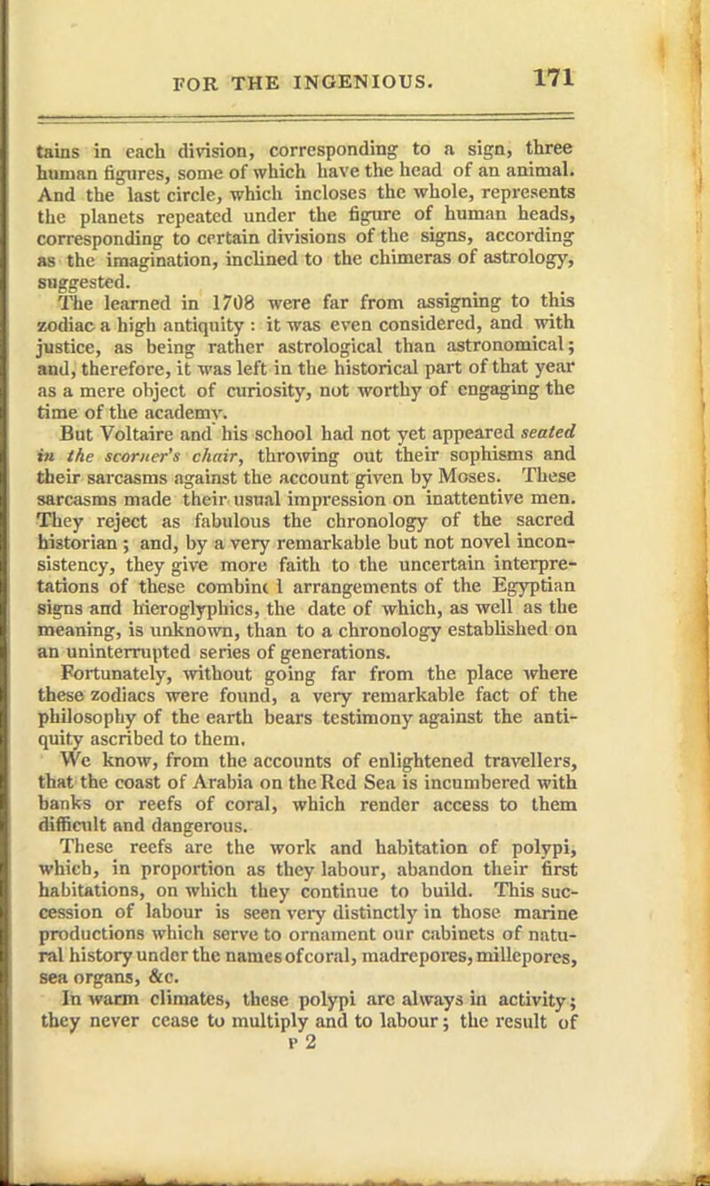 tains in each division, corresponding to a sign, three human figures, some of which have the head of an animal. And the last circle, which incloses the whole, represents the planets repeated under the figure of human heads, corresponding to certain divisions of the signs, according as the imagination, inclined to the chimeras of astrology, suggested. The learned in 1708 were far from assignuig to this ssodiac a high antiquity : it was even considered, and with justice, as being rather astrological than astronomical; and, therefore, it was left in the historical part of that year as a mere object of curiosity, not worthy of engaging the time of the academy. But Voltaire and his school had not yet appeared seated in the scorner's chair, throwing out their sophisms and their sarcasms against the account given by Moses. These sarcasms made their usual impression on inattentive men. They reject as fabulous the chronology of the sacred historian ; and, by a very remarkable but not novel incon- sistency, they give more faith to the uncertain interpre- tations of these combint 1 arrangements of the Egyptian signs and hieroglyphics, the date of which, as well as the meaning, is unknown, than to a chronology established on an uninterrupted series of generations. Fortunately, without going far from the place where these zodiacs were found, a very remarkable fact of the philosophy of the earth bears testimony against the anti- quity ascribed to them. We know, from the accounts of enlightened travellers, that the coast of Arabia on the Red Sea is incumbered with banks or reefs of coral, which render access to them difficult and dangerous. These reefs are the work and habitation of polypi, which, in proportion as they labour, abandon their first habitations, on wliich they continue to build. This suc- cession of labour is seen very distinctly in those marine productions which serve to ornament our cabinets of natu- ral history under the names of coral, madrepores, millepores, sea organs, &c. In warm climates, these polypi are always in activity; they never cease to multiply and to labour; the result of