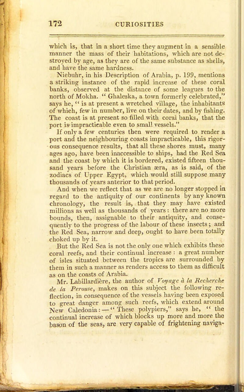 which is, that in a short time they augment in a sensible manner the mass of their habitations, which are not de- stroj'ed by age, as they are of the same substance as shells, and have the same hardness. Niebuhr, in his Description of Arabia, p. 199, mentions a striking instance of the rapid increase of these coral banks, observed at the distance of some leagues to the north of Mokha. Ghaleska, a town formerly celebrated, says he, is at present a wretched village, the inhabitants j of which, few in number, live on their dates, and by fishing. ' The coast is at present so filled with coral banks, that the port is'impracticable even to small vessels. If only a few centuries then were required to render a port and the neighbouring coasts impracticable, this rigor- • ous consequence results, that all these shores must, many ages ago, have been inaccessible to ships, had the Red Sea and the coast by which it is bordered, existed fifteen thou- j sand years before the Christian aera, as is said, of the ' zodiacs of Upper Egypt, which would still suppose many thousands of years anterior to that period. And when we reflect that as we are no longer stopped in regard to the antiquity of our continents by any known '■ chronology, the result is, that they may have existed millions as well as thousands of years: there are no more bounds, then, assignable to their antiquity, and conse- quently to the progress of the labour of these insects; and the Red Sea, narrow and deep, ought to have been totally choked up by it. But the Red Sea is not the only one which exhibits these coral reefs, and their continual increase : a great number of isles situated between the tropics are surrounded by them in such a manner as renders access to them as difficult as on the coasts of Arabia. Mr. Labillardifere, the author of Voyage a la Recherche de la Perouse, makes on this subject the following re- flection, in consequence of the vessels having been exposed to great danger among such reefs, which extend around New Caledonia: — These poly piers, says he, the continual increase of which blocks up more and more the bason of the seas, are very capable of frightening naviga-