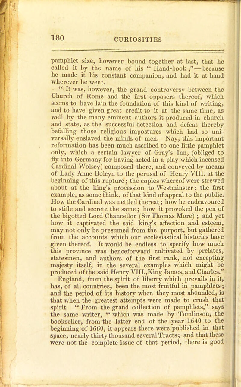 pamphlet size, however bound together at last, that he called it by the name of his  Hand-book—because he made it his constant companion, and had it at hand wherever he went. It was, however, the grand controversy between the Church of Rome and the first opposers thereof, which seems to have lain the foundation of this kind of writing, and to have given great credit to it at the same time, as well by the many eminent authors it produced in church and state, as the successful detection and defeat thereby befalling those religious impostures which had so uni- versally enslaved the minds of men. Nay, this important reformation has been much ascribed to one little pamphlet only, which a certain lawyer of Gray's Inn, (obliged to fly into Germany for having acted in a play which incensed Cardinal Wolsey) composed there, and conveyed by means of Lady Anne Boleyn to the perusal of Henry VIII. at the beginning of this rupture; the copies whereof were strewed about at the king's procession to Westminster; the first example, as some think, of that kind of appeal to the public. How the Cardinal was nettled thereat; how he endeavoured to stifle and secrete the same; how it provoked the pen of the bigotted Lord Chancellor (Sir Thomas More) ; and yet how it captivated the said king's affection and esteem, may not only be presumed from the purport, but gathered from the accounts which our ecclesiastical histories have given thereof. It would be endless to specify how much this province was henceforward cultivated by prelates, statesmen, and authors of the first rank, not excepting majesty itself, in the several examples which might be produced of the said Henry VIII.,King James, and Charles. England, from the spirit of liberty which prevails in it, has, of all countries, been the most fruitful in pamphlets; and the period of its history when they most abounded, is that when the greatest attempts were made to crush that spirit.  From the grand collection of pamphlets, says the same writer,  which was made by Tomlinson, the bookseller, from the latter end of the year 1640 to the beginning of 1660, it appears there were published in that space, nearly thirty thousand several Tracts; and that these were not the complete issue of that period, there is good