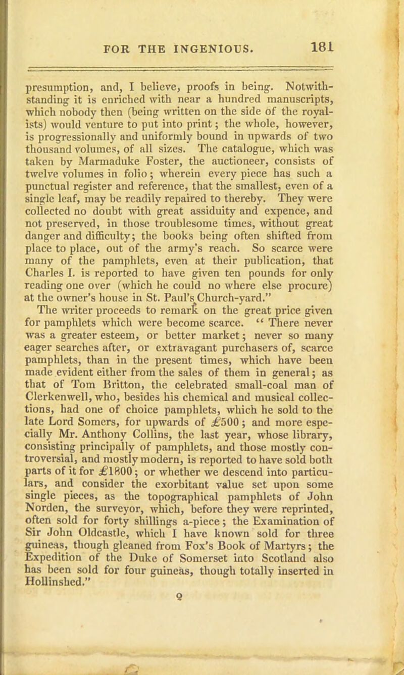 presumption, and, I believe, proofs in being. Notwith- standing it is enriched with near a hundred manuscripts, which nobody then (being written on the side of the royal- ists) would venture to put into print; the whole, however, is progressionnlly and uniformly bound in upwards of two thousand volumes, of all sizes. The catalogue, which was taken by Marmaduke Foster, the auctioneer, consists of twelve volumes in folio; wherein every piece has such a punctual register and reference, that the smallest, even of a single leaf, may be readily repaired to tliereby. They were collected no doubt with great assiduity and expence, and not preserved, in those troublesome times, without great danger and difficulty; the books being often shifted from place to place, out of the army's reach. So scarce were many of the pamphlets, even at their publication, that Charles I. is reported to have given ten pounds for only reading one over (which he could no where else procure) at the owner's house in St. Paul's Church-yard. The writer proceeds to remart on the great price given for pamphlets which were become scarce.  There never was a greater esteem, or better market; never so many eager searches after, or extravagant purchasers of, scarce pamphlets, than in the present times, which have been made evident either from the sales of them in general; as that of Tom Britton, the celebrated small-coal man of Clerkenwell, who, besides his chemical and musical collec- tions, had one of choice pamphlets, which he sold to the late Lord Somers, for upwards of ^500; and more espe- cially Mr. Anthony Collins, the last year, whose library, consisting principally of pamphlets, and those mostly con- troversial, and mostly modern, is reported to have sold both parts of it for £IHQ0; or whether we descend into particu- lars, and consider the exorbitant value set upon some single pieces, as the topographical pamphlets of John Norden, the surveyor, which, before they were reprinted, often sold for forty shillings a-piece; the Examination of Sir John Oldcastle, which I have known sold for three guineas, though gleaned from Fox's Book of Martyrs; the Expedition of the Duke of Somerset into Scotland also has been sold for four guineas, though totally inserted in HoUinshed. 9