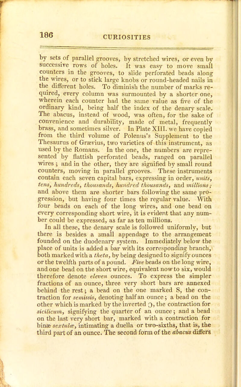 by sets of parallel grooves, by stretched wires, or even by successire rows of holes. It was easy to move small counters in the grooves, to slide perforated beads along the wires, or to stick large knobs or round-headed nails in the different holes. To diminish the number of marks re- quired, every column was surmounted by a shorter one, wherein each counter had the same value as five of the ordinary kind, being half the index of the denary scale. The abacus, instead of wood, was often, for the sake of convenience and durability, made of metal, frequently brass, and somecimes silver. In Plate XIII. we have copied from the third volume of Polenus's Supplement to the Thesaurus of Grasvius, two varieties of this instrument, as used by the Romans. In the one, the numbers are repre- sented by flattish perforated beads, ranged on parallel wires ; and in the other, they are signified by small round counters, moving in parallel grooves. These instruments contain each seven capital bars, expressing in order, miits, tens, hundreds, thousands, hundred thotisands, and miUions; and above them are shorter bars following the same pro- gression, but having four times the regular value. With four beads on each of the long wires, and one bead on every corresponding short wire, it is evident that any num- ber could be expressed, as far as ten millions. In all these, the denary scale is followed uniformly, but there is besides a small appendage to the arrangement founded on the duodenary system. Immediately below the place of units is added a bar with its corresponding branch, both marked with a theta, by being designed to signify ounces or the twelfth parts of a pound. Five beads on the long wire, and one bead on the short \vire, equivalent now to six, would therefore denote eleven ounces. To express the simpler fractions of an ounce, three very short bars are annexed behind the rest; a bead on the one marked S, the con- traction for semissis, denoting half an ounce; a bead on the other wliich is marked by the inverted Q, the contraction for sicilicum, signifying the quarter of an ounce; and a bead on the last very short bar, marked with a contraction for binse se.vtulee, intimating a dueUa or two-sixths, that is, the third part of an ounce. The second form of the abacus differs