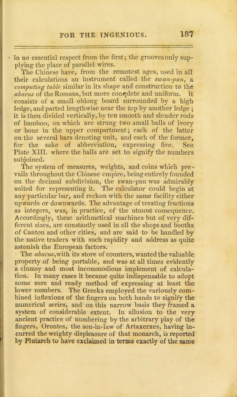 - in no essential respect from the first; the grooves only sup- plying the place of parallel wires. The Chinese have, from the remotest ages, used in all their calculations an instrument called the swan-pan, a computing table similar in its shape and construction to the abacus of the Romans, but more con#;)lete and uniform. It consists of a small oblong board suiTounded by a high ledge, and parted lengthwise near the top by another ledge ; it is then divided vertically, by ten smooth and slender rods of bamboo, on which are strung two small balls of ivory or bone in the upper compartment; each of the latter on the several bars denoting unit, and each of the former, for the sake of abbreviation, expressing five. See Plate XIII. where the balls are set to signify the numbers subjoined. The system of measures, weights, and coins which pre > vails throughout the Chinese empire, being entirely founded on the decimal subdivision, the swan-pan was admirably suited for representing it. The calculator could begin at any particular bar, and reckon with the same facility either upwards or do\vnwards. The advantage of treating fractions as integers, was, in practice, of the utmost consequence. Accordingly, these arithmetical machines but of very dif- ferent sizes, are constantly used in all the shops and booths of Canton and other cities, and are said to be handled by the native traders with such rapidity and address as quite astonish the European factors. The abacus,\vith. its store of counters, wanted the valuable property of being portable, and was at all times evidently a clumsy and most incommodious implement of calcula- tion. In many cases it became quite indispensable to adopt some sure and ready method of expressing at least the lower numbers. The Greeks employed the variously com- bined inflexions of the fingers on both hands to signify the numerical series, and on this narrow basis they framed a system of considerable extent. In allusion to the very ancient practice of numbering by the arbitrary play of the fingers, Orontes, the son-in-law of Artaxerxes, having in- curred the weighty displeasure of that monarch, is reported by Plutarch to have exclaimed in terms exactly of the same