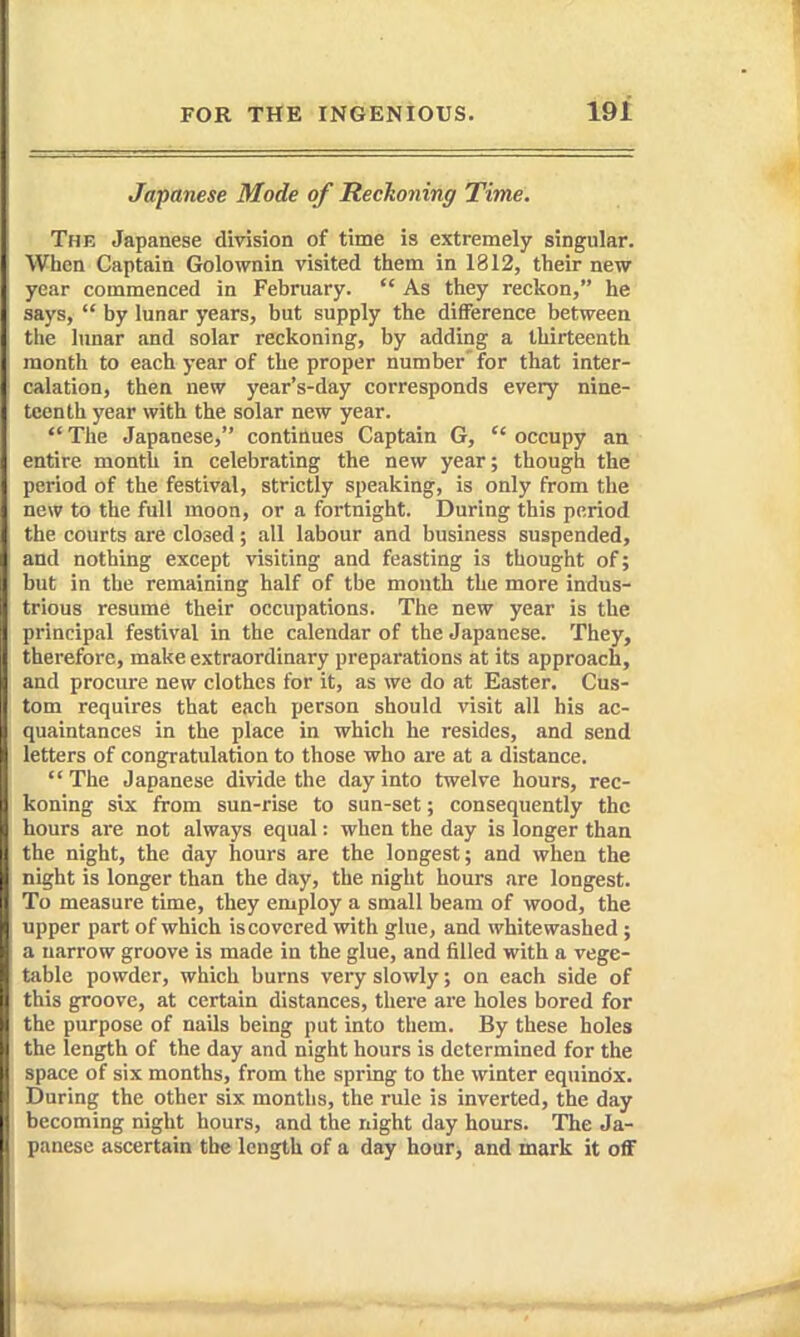 Japanese Mode of Reckoning Time. The Japanese division of time is extremely singular. When Captain Golownin visited them in 1812, their new year commenced in February.  As they reckon, he says,  by lunar years, but supply the difiFerence between the lunar and solar reckoning, by adding a thirteenth month to each year of the proper number' for that inter- calation, then new year's-day corresponds every nine- teenth year with the solar new year.  The Japanese, continues Captain G,  occupy an entire month in celebrating the new year; though the period of the festival, strictly speaking, is only from the new to the full moon, or a fortnight. During this period the courts are closed; all labour and business suspended, and nothing except visiting and feasting is thought of; but in the remaining half of tbe month the more indus- trious resume their occupations. The new year is the principal festival in the calendar of the Japanese. They, therefore, make extraordinary preparations at its approach, and procure new clothes for it, as we do at Easter. Cus- tom requires that each person should visit all his ac- quaintances in the place in which he resides, and send letters of congratulation to those who are at a distance. The Japanese divide the day into twelve hours, rec- koning six from sun-rise to sun-set; consequently the hours are not always equal: when the day is longer than the night, the day hours are the longest; and when the night is longer than the day, the night hours are longest. To measure time, they employ a small beam of wood, the upper part of which iscovered with glue, and whitewashed ; a narrow groove is made in the glue, and filled with a vege- table powder, which burns very slowly; on each side of this groove, at certain distances, thei-e are holes bored for the purpose of nails being put into them. By these holes the length of the day and night hours is determined for the space of six months, from the spring to the winter equinox. During the other six months, the rule is inverted, the day becoming night hours, and the night day hours. The Ja- panese ascertain the length of a day hoar> and mark it oflF