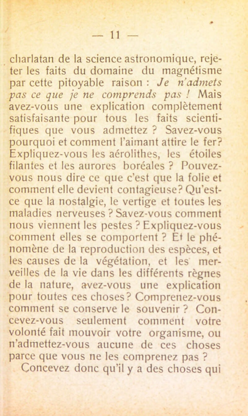 charlatan de la science astronomique, reje- ter les faits du domaine du magnétisme par cette pitoyable raison : Je ri admets pas ce que je ne comprends pas ! Mais avez-vous une explication complètement satisfaisante pour tous les faits scienti- fiques que vous admettez ? Savez-vous pourquoi et comment l’aimant attire le fer? Expliquez-vous les aérolithes, les étoiles filantes et les aurores boréales ? Pouvez- vous nous dire ce que c’est que la folie et comment elle devient contagieuse? Qu’est- ce que la nostalgie, le vertige et toutes les maladies nerveuses ? Savez-vous comment nous viennent les pestes ? Expliquez-vous comment elles se comportent ? Et le phé- nomène de la reproduction des espèces, et les causes de la végétation, et les mer- veilles de la vie dans les différents règnes de la nature, avez-vous une explication pour toutes ces choses? Comprenez-vous comment se conserve le souvenir ? Con- cevez-vous seulement comment votre volonté fait mouvoir votre organisme, ou n’admettez-vous aucune de ces choses parce que vous ne les comprenez pas ? Concevez donc qu’il y a des choses qui