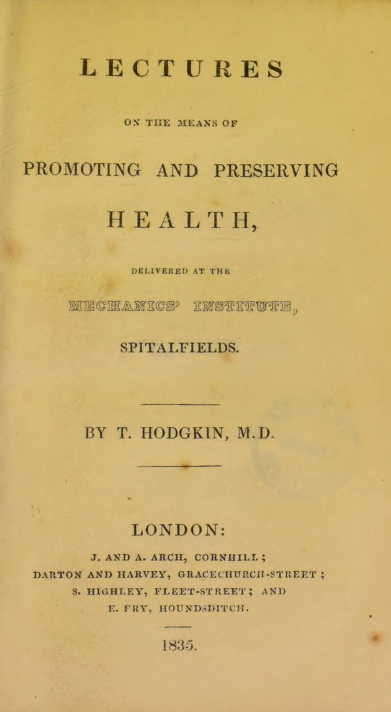 LECTURES ON THE MEANS OF PROMOTING AND PRESERVING H E A L T II, DELIVERED AT THE SPIT AIRFIELDS. BY T. HODGKIN, M.D. LONDON: J. AND A. ARCH, CORNHILL ; DARTON AND HARVEY, GRACECHURCH-STREET ; S. HIGHLEY, FLEET-STREET? AND E. FRY, HOUNDSDITCH. 1835.