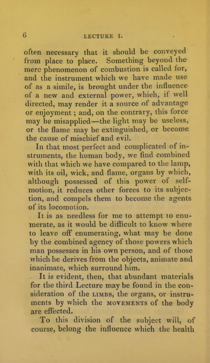 often necessary that it should be conveyed from place to place. Something beyond the mere phenomenon of combustion is called for, and the instrument which we have made use of as a simile, is brought under the influence of a new and external power, whieh, if well directed, may render it a source of advantage or enjoyment ; and, on the contrary, this force may be misapplied—the light may be useless, or the flame may be extinguished, or become the cause of mischief and evil. In that most perfect and complicated of in- struments, the human body, we find combined with that which we have compared to the lamp, with its oil, wick, and flame, organs by which, although possessed of this power of self- motion, it reduces other forces to its subjec- tion, and compels them to become the agents of its locomotion. It is as needless for me to attempt to enu- merate, as it would be difficult to know where to leave off enumerating, what may be done by the combined agency of those powers which man possesses in his own person, and of those which he derives from the objects, animate and inanimate, which surround him. It is evident, then, that abundant materials for the third Lecture may be found in the con- sideration of the limbs, the organs, or instru- ments by which the movements of the body are effected. To this division of the subject will, of course, belong the influence which the health