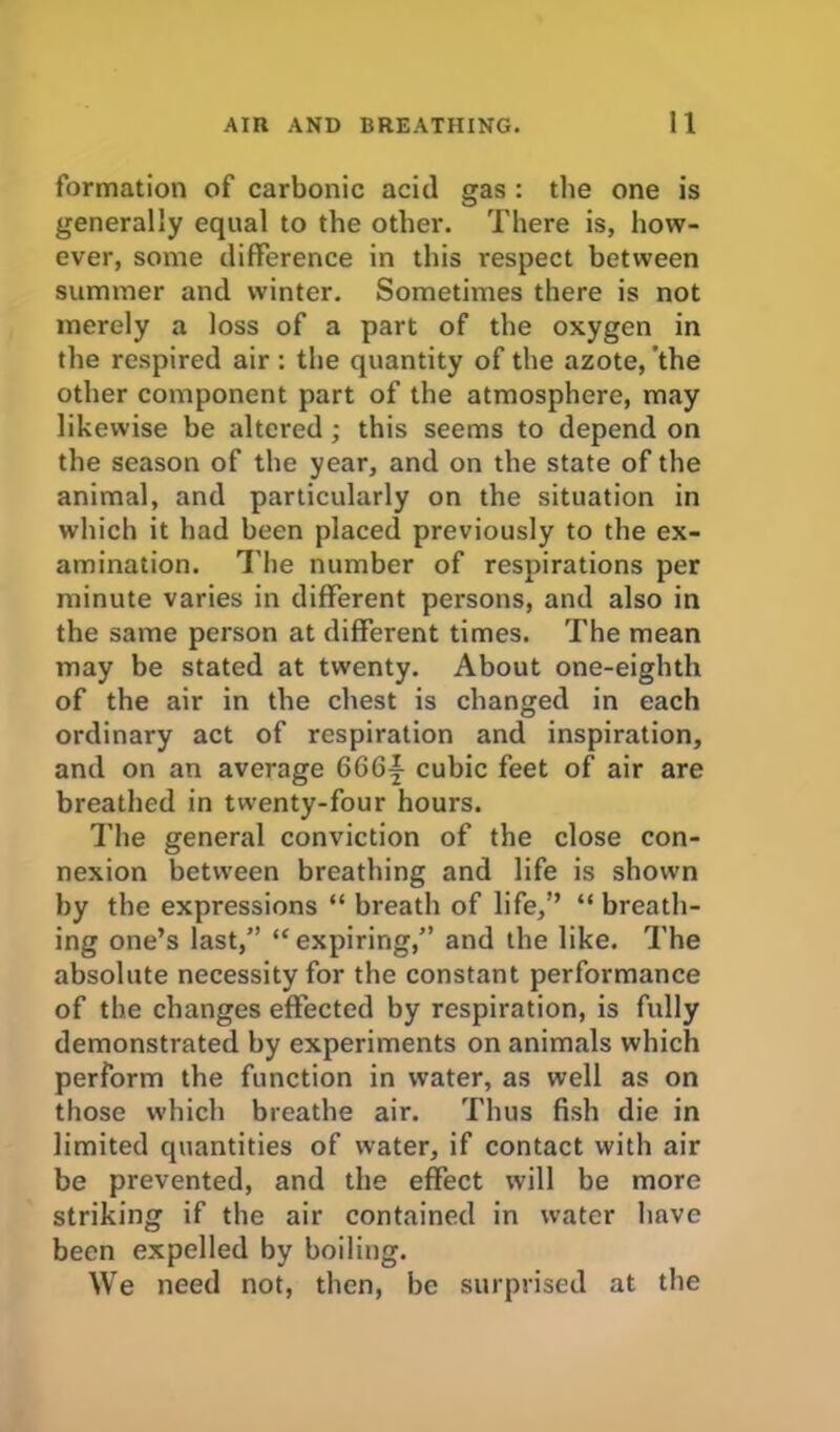 formation of carbonic acid gas : the one is generally equal to the other. There is, how- ever, some difference in this respect between summer and winter. Sometimes there is not merely a loss of a part of the oxygen in the respired air : the quantity of the azote, the other component part of the atmosphere, may likewise be altered ; this seems to depend on the season of the year, and on the state of the animal, and particularly on the situation in which it had been placed previously to the ex- amination. The number of respirations per minute varies in different persons, and also in the same person at different times. The mean may be stated at twenty. About one-eighth of the air in the chest is changed in each ordinary act of respiration and inspiration, and on an average 6G6j cubic feet of air are breathed in twenty-four hours. The general conviction of the close con- nexion between breathing and life is shown by the expressions “ breath of life,” “ breath- ing one’s last,” “expiring,” and the like. The absolute necessity for the constant performance of the changes effected by respiration, is fully demonstrated by experiments on animals which perform the function in water, as well as on those which breathe air. Thus fish die in limited quantities of water, if contact with air be prevented, and the effect will be more striking if the air contained in water have been expelled by boiling. We need not, then, be surprised at the