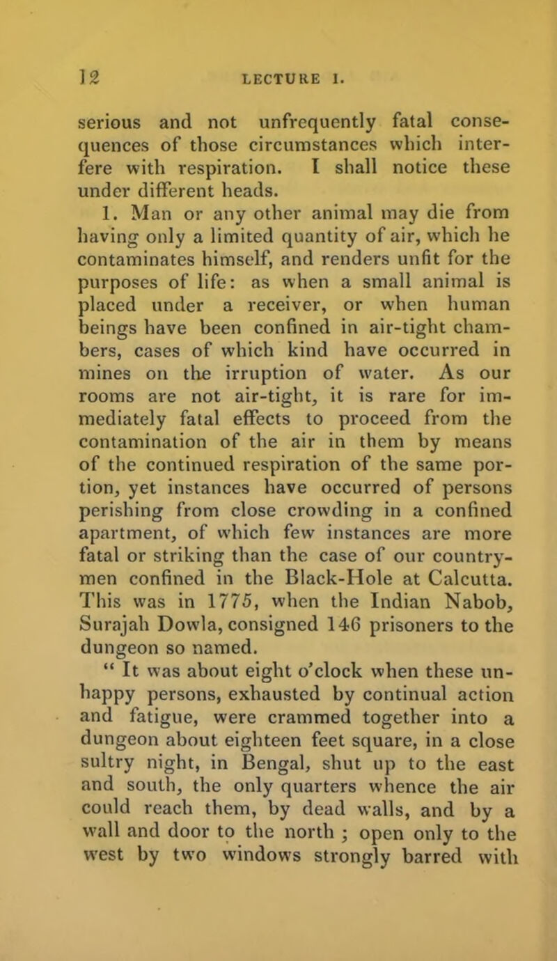 serious and not unfrequently fatal conse- quences of those circumstances which inter- fere with respiration. I shall notice these under different heads. 1. Man or any other animal may die from having only a limited quantity of air, which he contaminates himself, and renders unfit for the purposes of life: as when a small animal is placed under a receiver, or when human beings have been confined in air-tight cham- bers, cases of which kind have occurred in mines on tire irruption of water. As our rooms are not air-tight, it is rare for im- mediately fatal effects to proceed from the contamination of the air in them by means of the continued respiration of the same por- tion, yet instances have occurred of persons perishing from close crowding in a confined apartment, of which few instances are more fatal or striking than the case of our country- men confined in the Black-Hole at Calcutta. This was in 1775, when the Indian Nabob, Surajah Dowla, consigned 146 prisoners to the dungeon so named. “ It was about eight o'clock when these un- happy persons, exhausted by continual action and fatigue, were crammed together into a dungeon about eighteen feet square, in a close sultry night, in Bengal, shut up to the east and south, the only quarters whence the air could reach them, by dead walls, and by a wall and door to the north ; open only to the west by two windows strongly barred with