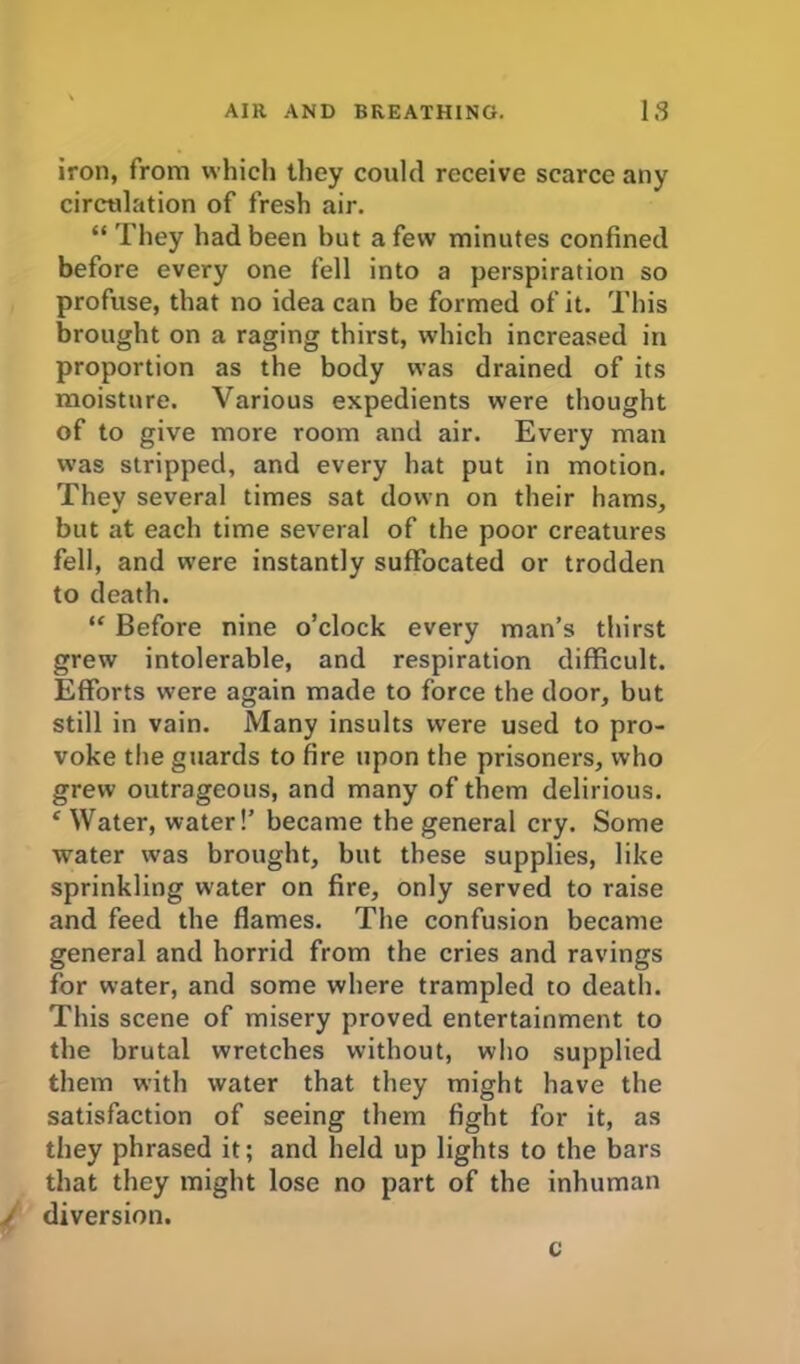 iron, from which they could receive scarce any circulation of fresh air. “They had been but a few minutes confined before every one fell into a perspiration so profuse, that no idea can be formed of it. This brought on a raging thirst, which increased in proportion as the body was drained of its moisture. Various expedients were thought of to give more room and air. Every man was stripped, and every hat put in motion. They several times sat down on their hams, but at each time several of the poor creatures fell, and were instantly suffocated or trodden to death. “ Before nine o’clock every man’s thirst grew intolerable, and respiration difficult. Efforts were again made to force the door, but still in vain. Many insults were used to pro- voke the guards to fire upon the prisoners, who grew outrageous, and many of them delirious. e Water, water!’ became the general cry. Some water was brought, but these supplies, like sprinkling water on fire, only served to raise and feed the flames. The confusion became general and horrid from the cries and ravings for water, and some where trampled to death. This scene of misery proved entertainment to the brutal wretches without, who supplied them with water that they might have the satisfaction of seeing them fight for it, as they phrased it; and held up lights to the bars that they might lose no part of the inhuman / diversion. c