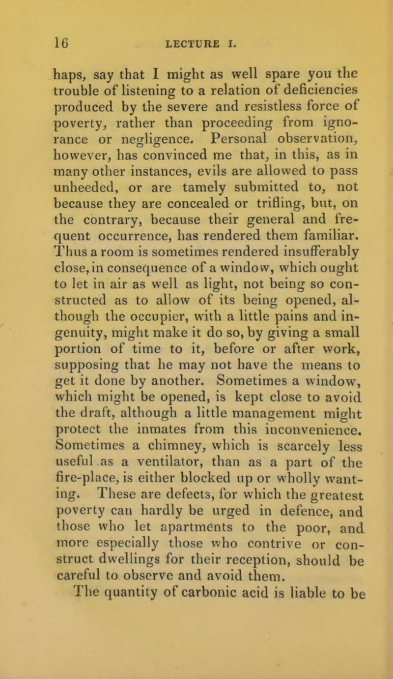 haps, say that I might as well spare you the trouble of listening to a relation of deficiencies produced by the severe and resistless force of poverty, rather than proceeding from igno- rance or negligence. Personal observation, however, has convinced me that, in this, as in many other instances, evils are allowed to pass unheeded, or are tamely submitted to, not because they are concealed or trilling, but, on the contrary, because their general and fre- quent occurrence, has rendered them familiar. Thus a room is sometimes rendered insufferably close, in consequence of a window, which ought to let in air as well as light, not being so con- structed as to allow of its being opened, al- though the occupier, with a little pains and in- genuity, might make it do so, by giving a small portion of time to it, before or after work, supposing that he may not have the means to get it done by another. Sometimes a window, which might be opened, is kept close to avoid the draft, although a little management might protect the inmates from this inconvenience. Sometimes a chimney, which is scarcely less useful as a ventilator, than as a part of the fire-place, is either blocked up or wholly want- ing. These are defects, for which the greatest poverty can hardly be urged in defence, and those who let apartments to the poor, and more especially those who contrive or con- struct dwellings for their reception, should be careful to observe and avoid them. The quantity of carbonic acid is liable to be