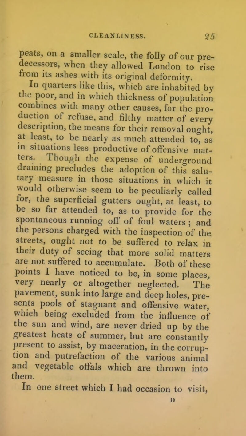 peats, on a smaller scale, the folly of our pre- decessors, when they allowed London to rise from its ashes with its original deformity. In quarters like this, which are inhabited by the poor, and in which thickness of population combines with many other causes, for the pro- duction of refuse, and filthy matter of every description, the means for their removal ought, at least, to be nearly as much attended to, as in situations less productive of offensive mat- ters. 1 hough the expense of underground draining precludes the adoption of this salu- tary measure in those situations in which it would otherwise seem to be peculiarly called for, the superficial gutters ought, at least, to be so far attended to, as to provide for the spontaneous running off of foul waters ; and the persons charged with the inspection of the streets, ought not to be suffered to relax in their duty of seeing that more solid matters are not suffered to accumulate. Both of these points I have noticed to be, in some places, very nearly or altogether neglected. The pavement, sunk into large and deep holes, pre- sents pools ot stagnant and offensive water, which being excluded from the influence of the sun and wind, are never dried up by the greatest heats of summer, but are constantly present to assist, by maceration, in the corrup- tion and putrefaction of the various animal and vegetable offals which are thrown into them. In one street which I had occasion to visit, n