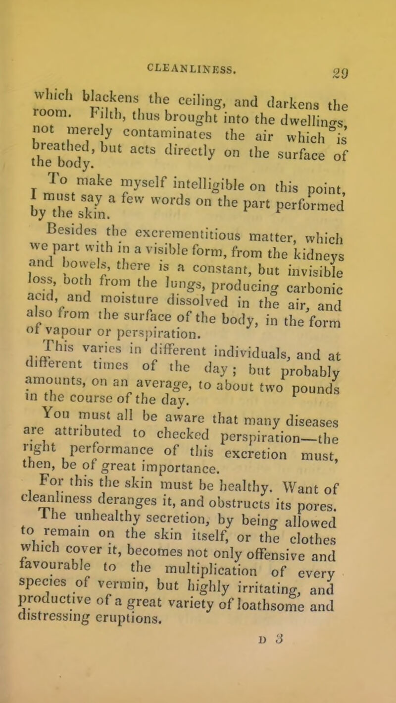 roan bia nens, tbi ceilinS’ and dken* the oora. r idi, thus brought into the dwellings, not merely contaminates the air which is thTbody’ bUt aCtS directly on the surface of I ml™16 ?yS6lf itelli^ib,e 011 *is Point, by the ski.* eW W° S °n the Part Performed Besides the excrementitious matter, which we part with in a visible form, from the kidneys and bowels, there is a constant, but invisible loss, both from the lungs, producing carbonic , id’/nd moisture dissolved in the air, and also from the surface of the body, in the form 01 vapour or perspiration. Hus varies in different individuals, and at different times of the day; but probably amounts, on an average, to about two pounds in the course of the day. 1 You must all be aware that many diseases are attributed to checked perspiration—the right performance of this excretion must, then, be of great importance. For this the skin must be healthy. Want of c eanhness deranges it, and obstructs its pores. 1 he unhealthy secretion, by being allowed to remain on the skin itself, or the clothes which cover it, becomes not only offensive and favourable to the multiplication of every species of vermin, but highly irritating, and productive of a great variety of loathsome and distressing eruptions. i) 3